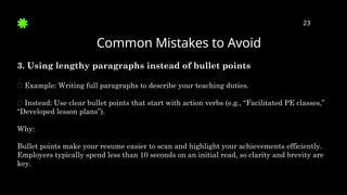 Common Mistakes to Avoid
23
3. Using lengthy paragraphs instead of bullet points
🛑 Example: Writing full paragraphs to describe your teaching duties.
✅ Instead: Use clear bullet points that start with action verbs (e.g., “Facilitated PE classes,”
“Developed lesson plans”).
Why:
Bullet points make your resume easier to scan and highlight your achievements efficiently.
Employers typically spend less than 10 seconds on an initial read, so clarity and brevity are
key.
 
