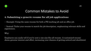 Common Mistakes to Avoid
24
4. Submitting a generic resume for all job applications
🛑 Example: Using the same resume for both a PE teaching job and an office job.
✅ Instead: Tailor your resume to match the job description, emphasizing relevant skills and
experiences.
Why:
Employers can easily tell if you’ve sent a one-size-fits-all resume. A customized resume
shows genuine interest and effort, increasing your chances of getting noticed and shortlisted.
 