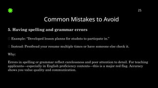 Common Mistakes to Avoid
25
5. Having spelling and grammar errors
🛑 Example: “Developed lesson planns for studnts to particpate in.”
✅ Instead: Proofread your resume multiple times or have someone else check it.
Why:
Errors in spelling or grammar reflect carelessness and poor attention to detail. For teaching
applicants—especially in English proficiency contexts—this is a major red flag. Accuracy
shows you value quality and communication.
 