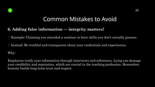 Common Mistakes to Avoid
26
6. Adding false information — integrity matters!
🛑 Example: Claiming you attended a seminar or have skills you don’t actually possess.
✅ Instead: Be truthful and transparent about your credentials and experiences.
Why:
Employers verify your information through interviews and references. Lying can damage
your credibility and reputation, which are crucial in the teaching profession. Remember:
honesty builds long-term trust and respect.
 