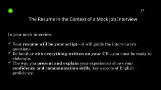 The Resume in the Context of a Mock Job Interview
27
In your mock interview:
 Your resume will be your script—it will guide the interviewer’s
questions.
 Be familiar with everything written on your CV—you must be ready to
elaborate.
 The way you present and explain your experiences shows your
confidence and communication skills, key aspects of English
proficiency.
 