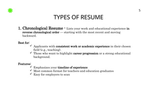 TYPES OF RESUME
5
1. Chronological Resume - Lists your work and educational experience in
reverse chronological order — starting with the most recent and moving
backward.
Best for:
 Applicants with consistent work or academic experience in their chosen
field (e.g., teaching).
 Those who want to highlight career progression or a strong educational
background.
Features:
 Emphasizes your timeline of experience
 Most common format for teachers and education graduates
 Easy for employers to scan
 