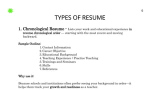 TYPES OF RESUME
6
1. Chronological Resume - Lists your work and educational experience in
reverse chronological order — starting with the most recent and moving
backward.
Sample Outline:
1.Contact Information
2.Career Objective
3.Educational Background
4.Teaching Experience / Practice Teaching
5.Trainings and Seminars
6.Skills
7.References
Why use it:
Because schools and institutions often prefer seeing your background in order—it
helps them track your growth and readiness as a teacher.
 