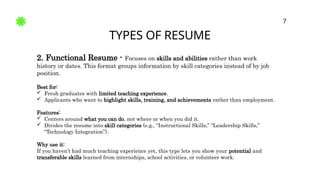 TYPES OF RESUME
7
2. Functional Resume - Focuses on skills and abilities rather than work
history or dates. This format groups information by skill categories instead of by job
position.
Best for:
 Fresh graduates with limited teaching experience.
 Applicants who want to highlight skills, training, and achievements rather than employment.
Features:
 Centers around what you can do, not where or when you did it.
 Divides the resume into skill categories (e.g., “Instructional Skills,” “Leadership Skills,”
“Technology Integration”).
Why use it:
If you haven’t had much teaching experience yet, this type lets you show your potential and
transferable skills learned from internships, school activities, or volunteer work.
 