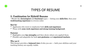 TYPES OF RESUME
8
3. Combination (or Hybrid) Resume
- Blends the chronological and functional types — listing your skills first, then your
work/teaching experience in reverse order.
Best for:
 Applicants who want to emphasize both skills and experience.
 Those with some work experience and strong training background.
Features:
 Highlights your key strengths and then shows where you applied them.
 Flexible and adaptable for both new graduates and experienced teachers.
Why use it:
This format provides a balanced view of who you are — both your abilities and your
teaching history are equally visible.
 