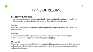 TYPES OF RESUME
9
4. Targeted Resume
- A customized resume written specifically for a certain job position or employer.
Every detail is tailored to fit the needs of that school or institution.
Best for:
Applicants applying for a specific teaching position or private school with clear job
requirements.
Features:
 Focuses only on the experiences and skills relevant to that particular job.
 Uses keywords and phrases from the job description.
Why use it:
A targeted resume shows that you’ve researched the school, understood their mission,
and made an effort to tailor your application — this demonstrates professionalism
and genuine interest.
 