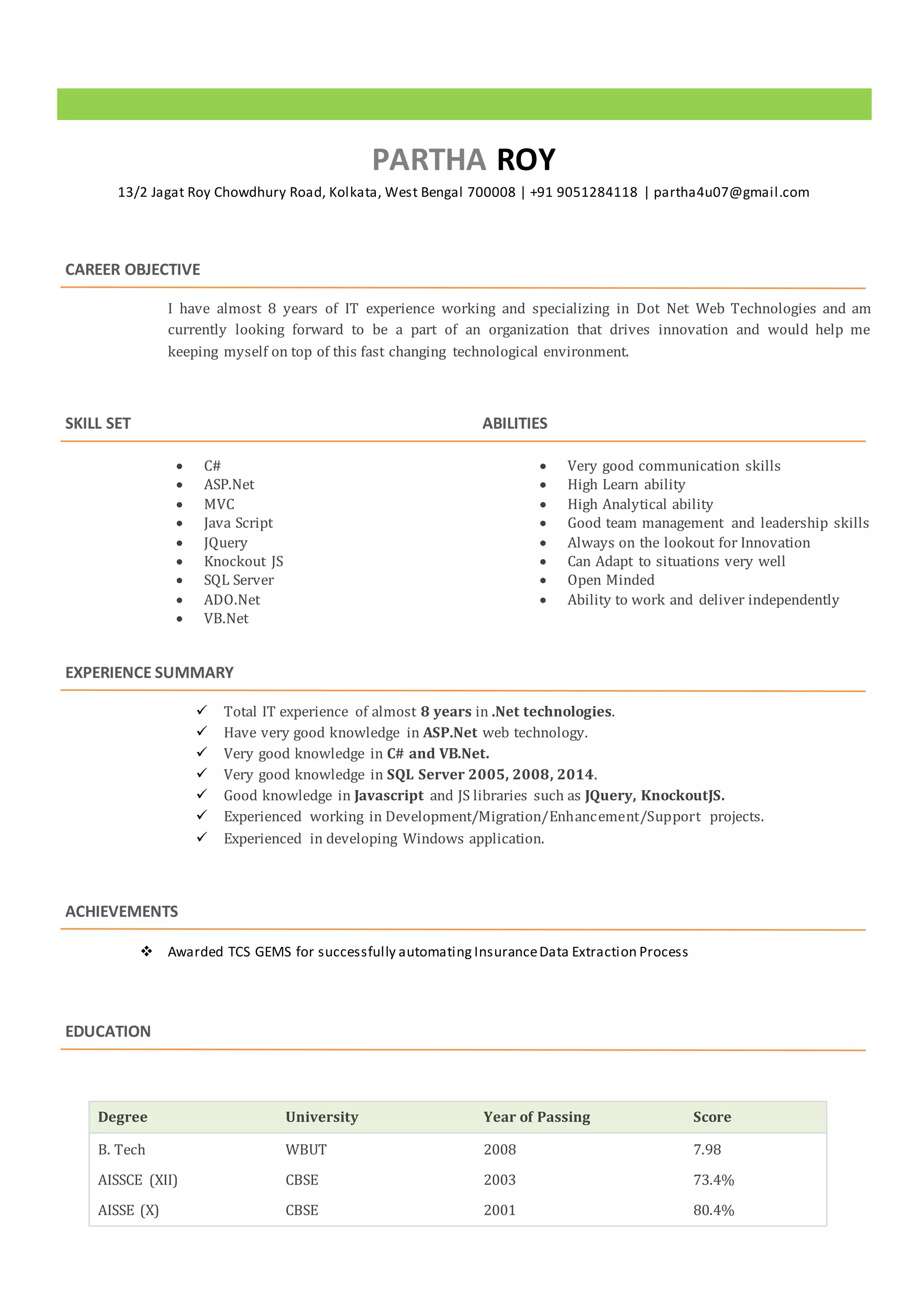 PARTHA ROY
13/2 Jagat Roy Chowdhury Road, Kolkata, West Bengal 700008 | +91 9051284118 | partha4u07@gmail.com
CAREER OBJECTIVE
I have almost 8 years of IT experience working and specializing in Dot Net Web Technologies and am
currently looking forward to be a part of an organization that drives innovation and would help me
keeping myself on top of this fast changing technological environment.
SKILL SET
 C#
 ASP.Net
 MVC
 Java Script
 JQuery
 Knockout JS
 SQL Server
 ADO.Net
 VB.Net
ABILITIES
 Very good communication skills
 High Learn ability
 High Analytical ability
 Good team management and leadership skills
 Always on the lookout for Innovation
 Can Adapt to situations very well
 Open Minded
 Ability to work and deliver independently
EXPERIENCE SUMMARY
 Total IT experience of almost 8 years in .Net technologies.
 Have very good knowledge in ASP.Net web technology.
 Very good knowledge in C# and VB.Net.
 Very good knowledge in SQL Server 2005, 2008, 2014.
 Good knowledge in Javascript and JS libraries such as JQuery, KnockoutJS.
 Experienced working in Development/Migration/Enhancement/Support projects.
 Experienced in developing Windows application.
ACHIEVEMENTS
 Awarded TCS GEMS for successfully automating InsuranceData Extraction Process
EDUCATION
Degree University Year of Passing Score
B. Tech WBUT 2008 7.98
AISSCE (XII) CBSE 2003 73.4%
AISSE (X) CBSE 2001 80.4%
 