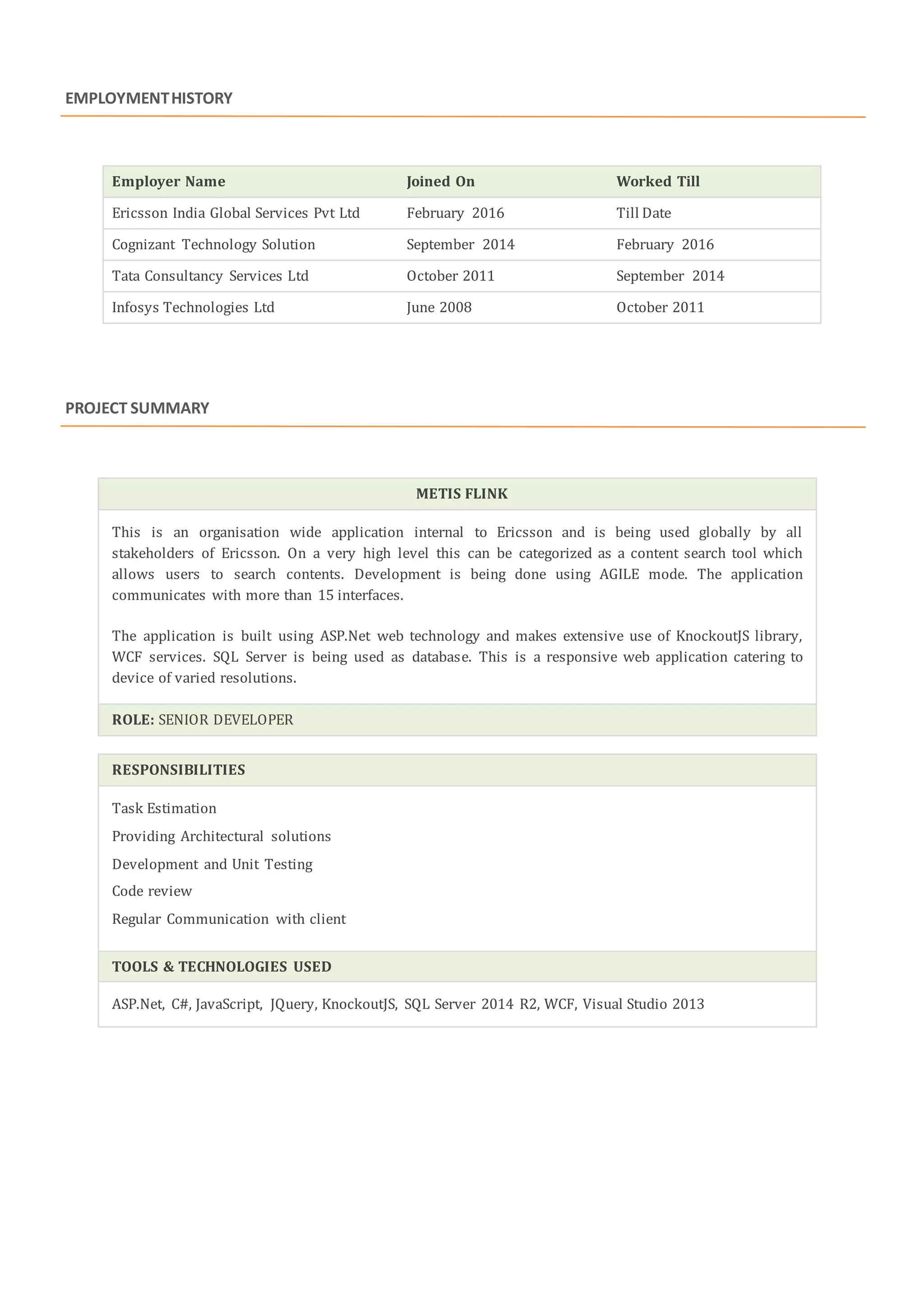 EMPLOYMENTHISTORY
Employer Name Joined On Worked Till
Ericsson India Global Services Pvt Ltd February 2016 Till Date
Cognizant Technology Solution September 2014 February 2016
Tata Consultancy Services Ltd October 2011 September 2014
Infosys Technologies Ltd June 2008 October 2011
PROJECT SUMMARY
METIS FLINK
This is an organisation wide application internal to Ericsson and is being used globally by all
stakeholders of Ericsson. On a very high level this can be categorized as a content search tool which
allows users to search contents. Development is being done using AGILE mode. The application
communicates with more than 15 interfaces.
The application is built using ASP.Net web technology and makes extensive use of KnockoutJS library,
WCF services. SQL Server is being used as database. This is a responsive web application catering to
device of varied resolutions.
ROLE: SENIOR DEVELOPER
RESPONSIBILITIES
Task Estimation
Providing Architectural solutions
Development and Unit Testing
Code review
Regular Communication with client
TOOLS & TECHNOLOGIES USED
ASP.Net, C#, JavaScript, JQuery, KnockoutJS, SQL Server 2014 R2, WCF, Visual Studio 2013
 