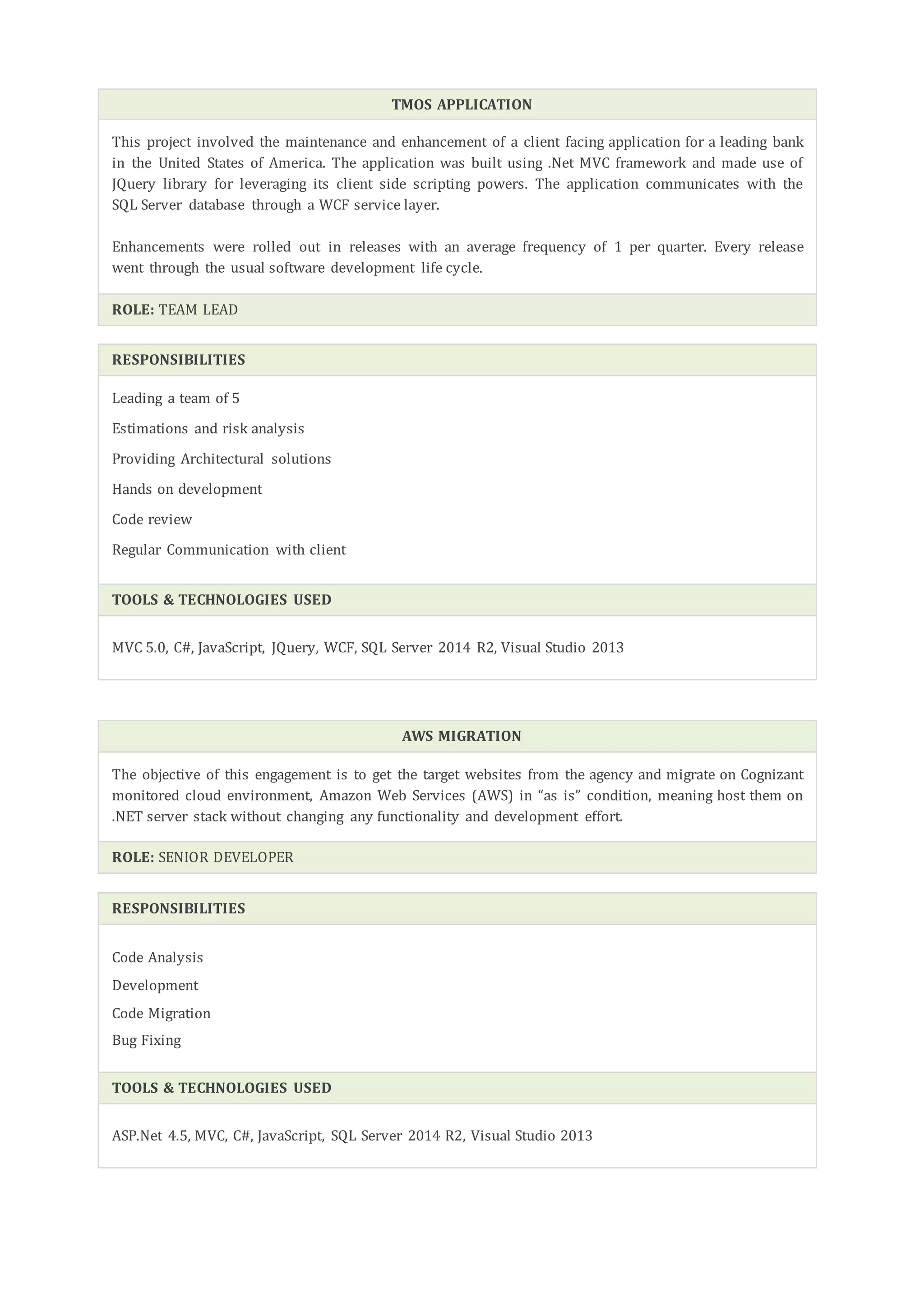 TMOS APPLICATION
This project involved the maintenance and enhancement of a client facing application for a leading bank
in the United States of America. The application was built using .Net MVC framework and made use of
JQuery library for leveraging its client side scripting powers. The application communicates with the
SQL Server database through a WCF service layer.
Enhancements were rolled out in releases with an average frequency of 1 per quarter. Every release
went through the usual software development life cycle.
ROLE: TEAM LEAD
RESPONSIBILITIES
Leading a team of 5
Estimations and risk analysis
Providing Architectural solutions
Hands on development
Code review
Regular Communication with client
TOOLS & TECHNOLOGIES USED
MVC 5.0, C#, JavaScript, JQuery, WCF, SQL Server 2014 R2, Visual Studio 2013
AWS MIGRATION
The objective of this engagement is to get the target websites from the agency and migrate on Cognizant
monitored cloud environment, Amazon Web Services (AWS) in “as is” condition, meaning host them on
.NET server stack without changing any functionality and development effort.
ROLE: SENIOR DEVELOPER
RESPONSIBILITIES
Code Analysis
Development
Code Migration
Bug Fixing
TOOLS & TECHNOLOGIES USED
ASP.Net 4.5, MVC, C#, JavaScript, SQL Server 2014 R2, Visual Studio 2013
 