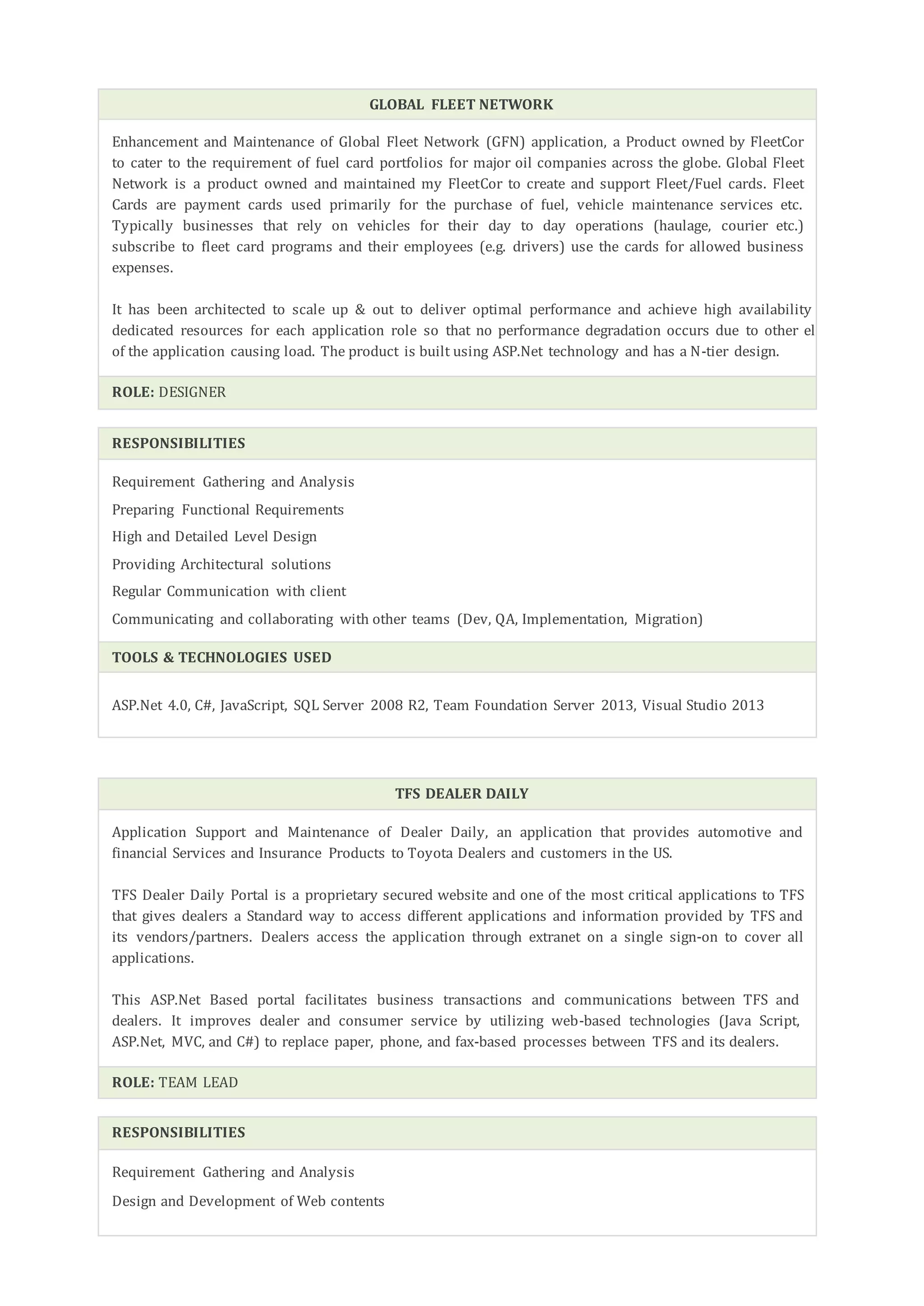 GLOBAL FLEET NETWORK
Enhancement and Maintenance of Global Fleet Network (GFN) application, a Product owned by FleetCor
to cater to the requirement of fuel card portfolios for major oil companies across the globe. Global Fleet
Network is a product owned and maintained my FleetCor to create and support Fleet/Fuel cards. Fleet
Cards are payment cards used primarily for the purchase of fuel, vehicle maintenance services etc.
Typically businesses that rely on vehicles for their day to day operations (haulage, courier etc.)
subscribe to fleet card programs and their employees (e.g. drivers) use the cards for allowed business
expenses.
It has been architected to scale up & out to deliver optimal performance and achieve high availability having
dedicated resources for each application role so that no performance degradation occurs due to other elements
of the application causing load. The product is built using ASP.Net technology and has a N-tier design.
ROLE: DESIGNER
RESPONSIBILITIES
Requirement Gathering and Analysis
Preparing Functional Requirements
High and Detailed Level Design
Providing Architectural solutions
Regular Communication with client
Communicating and collaborating with other teams (Dev, QA, Implementation, Migration)
TOOLS & TECHNOLOGIES USED
ASP.Net 4.0, C#, JavaScript, SQL Server 2008 R2, Team Foundation Server 2013, Visual Studio 2013
TFS DEALER DAILY
Application Support and Maintenance of Dealer Daily, an application that provides automotive and
financial Services and Insurance Products to Toyota Dealers and customers in the US.
TFS Dealer Daily Portal is a proprietary secured website and one of the most critical applications to TFS
that gives dealers a Standard way to access different applications and information provided by TFS and
its vendors/partners. Dealers access the application through extranet on a single sign-on to cover all
applications.
This ASP.Net Based portal facilitates business transactions and communications between TFS and
dealers. It improves dealer and consumer service by utilizing web-based technologies (Java Script,
ASP.Net, MVC, and C#) to replace paper, phone, and fax-based processes between TFS and its dealers.
ROLE: TEAM LEAD
RESPONSIBILITIES
Requirement Gathering and Analysis
Design and Development of Web contents
 