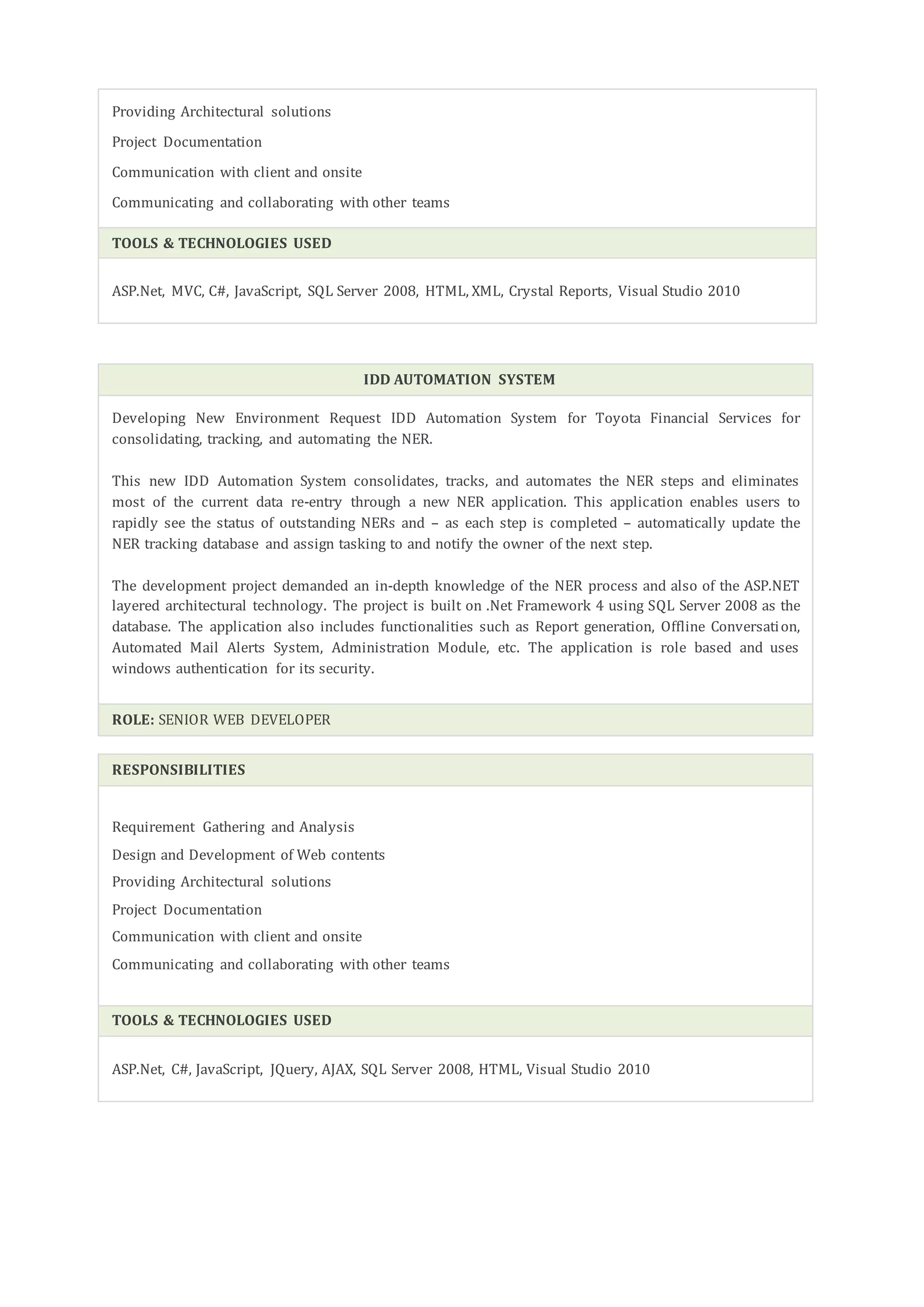 Providing Architectural solutions
Project Documentation
Communication with client and onsite
Communicating and collaborating with other teams
TOOLS & TECHNOLOGIES USED
ASP.Net, MVC, C#, JavaScript, SQL Server 2008, HTML, XML, Crystal Reports, Visual Studio 2010
IDD AUTOMATION SYSTEM
Developing New Environment Request IDD Automation System for Toyota Financial Services for
consolidating, tracking, and automating the NER.
This new IDD Automation System consolidates, tracks, and automates the NER steps and eliminates
most of the current data re-entry through a new NER application. This application enables users to
rapidly see the status of outstanding NERs and – as each step is completed – automatically update the
NER tracking database and assign tasking to and notify the owner of the next step.
The development project demanded an in-depth knowledge of the NER process and also of the ASP.NET
layered architectural technology. The project is built on .Net Framework 4 using SQL Server 2008 as the
database. The application also includes functionalities such as Report generation, Offline Conversation,
Automated Mail Alerts System, Administration Module, etc. The application is role based and uses
windows authentication for its security.
ROLE: SENIOR WEB DEVELOPER
RESPONSIBILITIES
Requirement Gathering and Analysis
Design and Development of Web contents
Providing Architectural solutions
Project Documentation
Communication with client and onsite
Communicating and collaborating with other teams
TOOLS & TECHNOLOGIES USED
ASP.Net, C#, JavaScript, JQuery, AJAX, SQL Server 2008, HTML, Visual Studio 2010
 