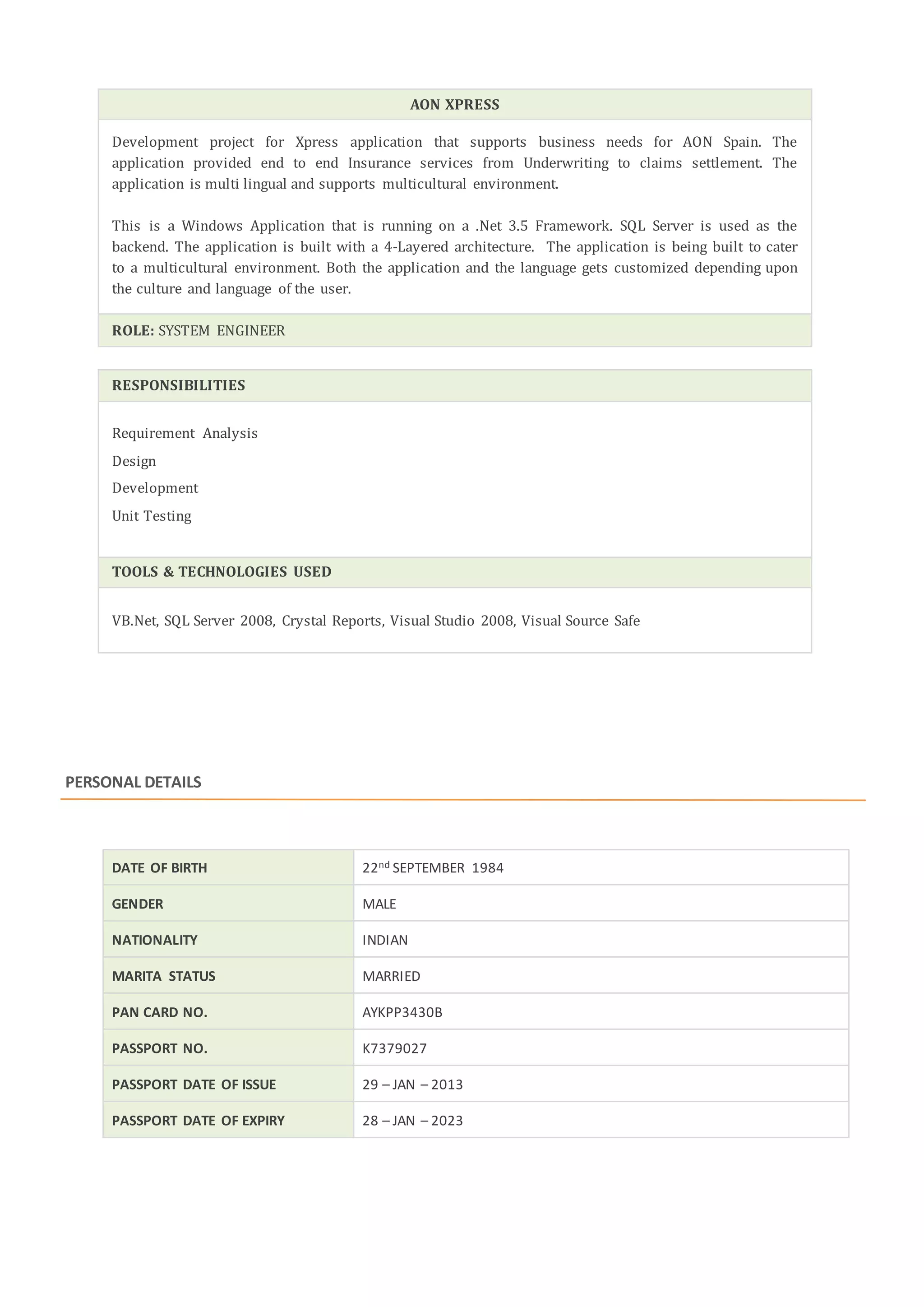 AON XPRESS
Development project for Xpress application that supports business needs for AON Spain. The
application provided end to end Insurance services from Underwriting to claims settlement. The
application is multi lingual and supports multicultural environment.
This is a Windows Application that is running on a .Net 3.5 Framework. SQL Server is used as the
backend. The application is built with a 4-Layered architecture. The application is being built to cater
to a multicultural environment. Both the application and the language gets customized depending upon
the culture and language of the user.
ROLE: SYSTEM ENGINEER
RESPONSIBILITIES
Requirement Analysis
Design
Development
Unit Testing
TOOLS & TECHNOLOGIES USED
VB.Net, SQL Server 2008, Crystal Reports, Visual Studio 2008, Visual Source Safe
PERSONAL DETAILS
DATE OF BIRTH 22nd SEPTEMBER 1984
GENDER MALE
NATIONALITY INDIAN
MARITA STATUS MARRIED
PAN CARD NO. AYKPP3430B
PASSPORT NO. K7379027
PASSPORT DATE OF ISSUE 29 – JAN – 2013
PASSPORT DATE OF EXPIRY 28 – JAN – 2023
 