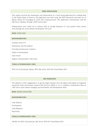 TMOS APPLICATION
This project involved the maintenance and enhancement of a client facing application for a leading bank
in the United States of America. The application was built using .Net MVC framework and made use of
JQuery library for leveraging its client side scripting powers. The application communicates with the
SQL Server database through a WCF service layer.
Enhancements were rolled out in releases with an average frequency of 1 per quarter. Every release
went through the usual software development life cycle.
ROLE: TEAM LEAD
RESPONSIBILITIES
Leading a team of 5
Estimations and risk analysis
Providing Architectural solutions
Hands on development
Code review
Regular Communication with client
TOOLS & TECHNOLOGIES USED
MVC 5.0, C#, JavaScript, JQuery, WCF, SQL Server 2014 R2, Visual Studio 2013
AWS MIGRATION
The objective of this engagement is to get the target websites from the agency and migrate on Cognizant
monitored cloud environment, Amazon Web Services (AWS) in “as is” condition, meaning host them on
.NET server stack without changing any functionality and development effort.
ROLE: SENIOR DEVELOPER
RESPONSIBILITIES
Code Analysis
Development
Code Migration
Bug Fixing
TOOLS & TECHNOLOGIES USED
ASP.Net 4.5, MVC, C#, JavaScript, SQL Server 2014 R2, Visual Studio 2013
 