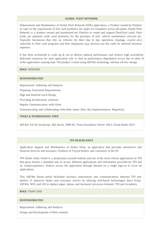 GLOBAL FLEET NETWORK
Enhancement and Maintenance of Global Fleet Network (GFN) application, a Product owned by FleetCor
to cater to the requirement of fuel card portfolios for major oil companies across the globe. Global Fleet
Network is a product owned and maintained my FleetCor to create and support Fleet/Fuel cards. Fleet
Cards are payment cards used primarily for the purchase of fuel, vehicle maintenance services etc.
Typically businesses that rely on vehicles for their day to day operations (haulage, courier etc.)
subscribe to fleet card programs and their employees (e.g. drivers) use the cards for allowed business
expenses.
It has been architected to scale up & out to deliver optimal performance and achieve high availability having
dedicated resources for each application role so that no performance degradation occurs due to other elements
of the application causing load. The product is built using ASP.Net technology and has a N-tier design.
ROLE: DESIGNER
RESPONSIBILITIES
Requirement Gathering and Analysis
Preparing Functional Requirements
High and Detailed Level Design
Providing Architectural solutions
Regular Communication with client
Communicating and collaborating with other teams (Dev, QA, Implementation, Migration)
TOOLS & TECHNOLOGIES USED
ASP.Net 4.0, C#, JavaScript, SQL Server 2008 R2, Team Foundation Server 2013, Visual Studio 2013
TFS DEALER DAILY
Application Support and Maintenance of Dealer Daily, an application that provides automotive and
financial Services and Insurance Products to Toyota Dealers and customers in the US.
TFS Dealer Daily Portal is a proprietary secured website and one of the most critical applications to TFS
that gives dealers a Standard way to access different applications and information provided by TFS and
its vendors/partners. Dealers access the application through extranet on a single sign-on to cover all
applications.
This ASP.Net Based portal facilitates business transactions and communications between TFS and
dealers. It improves dealer and consumer service by utilizing web-based technologies (Java Script,
ASP.Net, MVC, and C#) to replace paper, phone, and fax-based processes between TFS and its dealers.
ROLE: TEAM LEAD
RESPONSIBILITIES
Requirement Gathering and Analysis
Design and Development of Web contents
 