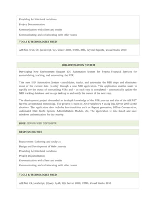 Providing Architectural solutions
Project Documentation
Communication with client and onsite
Communicating and collaborating with other teams
TOOLS & TECHNOLOGIES USED
ASP.Net, MVC, C#, JavaScript, SQL Server 2008, HTML, XML, Crystal Reports, Visual Studio 2010
IDD AUTOMATION SYSTEM
Developing New Environment Request IDD Automation System for Toyota Financial Services for
consolidating, tracking, and automating the NER.
This new IDD Automation System consolidates, tracks, and automates the NER steps and eliminates
most of the current data re-entry through a new NER application. This application enables users to
rapidly see the status of outstanding NERs and – as each step is completed – automatically update the
NER tracking database and assign tasking to and notify the owner of the next step.
The development project demanded an in-depth knowledge of the NER process and also of the ASP.NET
layered architectural technology. The project is built on .Net Framework 4 using SQL Server 2008 as the
database. The application also includes functionalities such as Report generation, Offline Conversation,
Automated Mail Alerts System, Administration Module, etc. The application is role based and uses
windows authentication for its security.
ROLE: SENIOR WEB DEVELOPER
RESPONSIBILITIES
Requirement Gathering and Analysis
Design and Development of Web contents
Providing Architectural solutions
Project Documentation
Communication with client and onsite
Communicating and collaborating with other teams
TOOLS & TECHNOLOGIES USED
ASP.Net, C#, JavaScript, JQuery, AJAX, SQL Server 2008, HTML, Visual Studio 2010
 