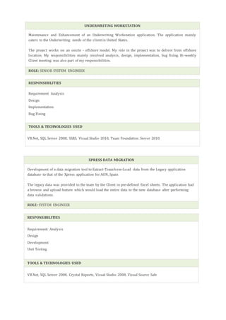 UNDERWRITING WORKSTATION
Maintenance and Enhancement of an Underwriting Workstation application. The application mainly
caters to the Underwriting needs of the client in United States.
The project works on an onsite - offshore model. My role in the project was to deliver from offshore
location. My responsibilities mainly involved analysis, design, implementation, bug fixing. Bi-weekly
Client meeting was also part of my responsibilities.
ROLE: SENIOR SYSTEM ENGINEER
RESPONSIBILITIES
Requirement Analysis
Design
Implementation
Bug Fixing
TOOLS & TECHNOLOGIES USED
VB.Net, SQL Server 2008, SSRS, Visual Studio 2010, Team Foundation Server 2010
XPRESS DATA MIGRATION
Development of a data migration tool to Extract-Transform-Load data from the Legacy application
database to that of the Xpress application for AON, Spain
The legacy data was provided to the team by the Client in pre-defined Excel sheets. The application had
a browse and upload feature which would load the entire data to the new database after performing
data validations.
ROLE: SYSTEM ENGINEER
RESPONSIBILITIES
Requirement Analysis
Design
Development
Unit Testing
TOOLS & TECHNOLOGIES USED
VB.Net, SQL Server 2008, Crystal Reports, Visual Studio 2008, Visual Source Safe
 