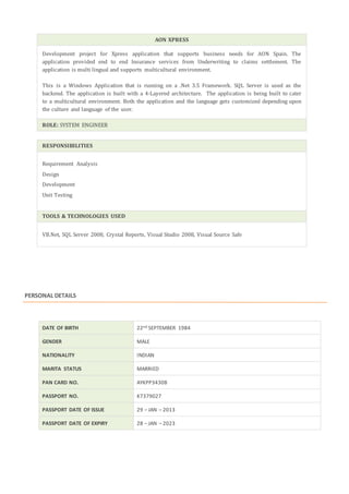 AON XPRESS
Development project for Xpress application that supports business needs for AON Spain. The
application provided end to end Insurance services from Underwriting to claims settlement. The
application is multi lingual and supports multicultural environment.
This is a Windows Application that is running on a .Net 3.5 Framework. SQL Server is used as the
backend. The application is built with a 4-Layered architecture. The application is being built to cater
to a multicultural environment. Both the application and the language gets customized depending upon
the culture and language of the user.
ROLE: SYSTEM ENGINEER
RESPONSIBILITIES
Requirement Analysis
Design
Development
Unit Testing
TOOLS & TECHNOLOGIES USED
VB.Net, SQL Server 2008, Crystal Reports, Visual Studio 2008, Visual Source Safe
PERSONAL DETAILS
DATE OF BIRTH 22nd SEPTEMBER 1984
GENDER MALE
NATIONALITY INDIAN
MARITA STATUS MARRIED
PAN CARD NO. AYKPP3430B
PASSPORT NO. K7379027
PASSPORT DATE OF ISSUE 29 – JAN – 2013
PASSPORT DATE OF EXPIRY 28 – JAN – 2023
 