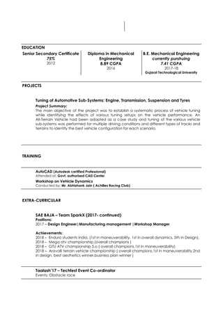   
     
 
EDUCATION 
Senior Secondary Certificate 
75% 
2012 
 
Diploma in Mechanical 
Engineering 
8.89 CGPA
2016 
 
B.E. Mechanical Engineering 
currently purshuing 
7.41 CGPA 
2017-18 
Gujarat Technological University 
 
PROJECTS 
Tuning of Automotive Sub-Systems: Engine, Transmission, Suspension and Tyres 
Project Summary: 
The main objective of the project was to establish a systematic process of vehicle tuning                             
while identifying the effects of various tuning setups on the vehicle performance. An                         
All-Terrain Vehicle had been adopted as a case study and tuning of the various vehicle                             
sub-systems was performed for multiple driving conditions and different types of tracks and                         
terrains to identify the best vehicle configuration for each scenario. 
 
 
 
TRAINING 
 
AutoCAD​ ​(Autodesk certified Professional)
Attended at: ​Govt. authorised CAD Center
Workshop on Vehicle Dynamics 
Conducted by:​ Mr. Abhishank Jain ( Achilles Racing Club)
 
EXTRA-CURRICULAR 
 
SAE BAJA – Team SparkX (2017- continued) 
Positions:  
2017 – ​Design Engineer|Manufacturing management |Workshop Manager
 
Achievements:  
2018 – Enduro students india, (1st in maneuverability, 1st in overall dynamics, 5th in Design). 
2018 – Mega atv championship,(overall champions ) 
2018 – GTU ATV championship 5.o ( overall champions,1st in maneuverability) 
2018 – Aravalli terrain vehicle championship ( overall champions,1st in maneuverability,2nd 
in design, best aesthetics winner,business plan winner ) 
 
Taalash’17 – Techfest Event Co-ordinator 
Events:​ ​Obstacle race
 
 