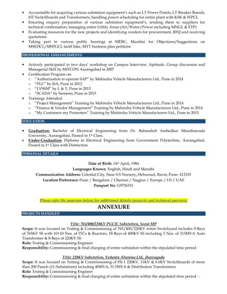 • Accountable for acquiring various substation equipment’s such as LT Power Panels, LT Breaker Boards,
HT Switchboards and Transformers, handling power scheduling for entire plant with KSK & WPCL
• Ensuring enquiry preparation of various substation equipment’s, sending them to suppliers for
technical confirmation; managing entire Utility Areas (Air/Water/Power including MNGL & ETP)
• Evaluating resources for the new projects and identifying vendors for procurement, RFQ and receiving
quotations
• Taking part in various public hearings at MERC, Mumbai for Objections/Suggestions on
MSEDCL/MSPGCL tariff hike, MYT business plan petitions
PROFESSIONAL ENHANCEMENTS
• Actively participated in two days’ workshop on Campus Interview, Aptitude, Group discussion and
Managerial Skill by MITCON Aurangabad in 2007
• Certification Program on:
o “Authorization to operate SAP” by Mahindra Vehicle Manufacturers Ltd., Pune in 2014
o “PLC” by ISA, Pune in 2012
o “LVSSM” by L & T, Pune in 2013
o “SCADA” by Siemens, Pune in 2015
• Trainings Attended:
o “Project Management” Training by Mahindra Vehicle Manufacturers Ltd., Pune in 2014
o “Finance & Vendor Management” Training by Mahindra Vehicle Manufacturers Ltd., Pune in 2014
o “My Customers my Promoters” Training by Mahindra Vehicle Manufacturers Ltd., Pune in 2015
EDUCATION
• Graduation: Bachelor of Electrical Engineering from Dr. Babasaheb Ambedkar Marathawada
University, Aurangabad, Passed in 1st Class.
• Under-Graduation: Diploma in Electrical Engineering from Government Polytechnic, Aurangabad,
Passed in 1st Class with Distinction.
PERSONAL DETAILS
Date of Birth: 14th April, 1984
Languages Known: English, Hindi and Marathi
Communication Address: Celestial City, Near S.S Nursery, Dehuroad, Ravet, Pune- 412101
Location Preference: Pune / Bangalore / Chennai / Nagpur / Europe / US / UAE
Passport No: G9756331
Please refer the annexure below for additional details (projects and technical purview)
ANNEXURE
PROJECTS HANDLED
Title: 765/400/220KV PGCIL Substation, Seoni MP
Scope: It was focused on Testing & Commissioning of 765/400/220KV entire Switchyard includes 9-Bays
of 765KV SS with 10+10 Nos. of ITCs & Reactors, 18-Bays of 400KV SS including 3 Nos. of 315MVA Auto
Transformer & 8-Bays of 220KV SS
Role: Testing & Commissioning Engineer
Responsibility: Commissioning & final charging of entire substation within the stipulated time period
Title: 220KV Substation, Vedanta Alumina Ltd., Jharsuguda
Scope: It was focused on Testing & Commissioning of Ph-1 220KV, 11KV & 6.6KV Switchboards of more
than 200 Panels (11-Substations) including 40MVA, 31.5MVA & Distribution Transformers
Role: Testing & Commissioning Engineer
Responsibility: Commissioning & final charging of entire substation within the stipulated time period -
 