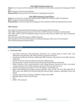 Title: 132KV Substation, Cipla, Goa
Scope: It was focused on Soil testing for 132KV switchyard fault current calculation & designing of Earth
pits.
Role: Testing & Commissioning Engineer
Responsibility: Parameterization & calculation for designing of earth pits
Title: 220KV Substation, General Motor
Scope: It was focused on Testing & Commissioning of 220KV SS of 5-Bays & 11KV Switchboards.
Role: Testing & Commissioning Engineer
Responsibility: Commissioning & final charging of entire substation within the stipulated time period
Other Projects:
Title: 66KV Gas Insulated Substation testing & commissioning at Mundra-Gujarat
Title: 220KV Substation project execution with 2-Nos of 50MVA Power Transformer Commissioned
Title: 22KV, 6.6KV & 415V Switchboards project execution with 32-Nos of 2MVA Dry Type Transformer
commissioned
Title: Execution of SCADA Project for 220KV Substation
Title: Execution of PLC & SCADA Project for whole plant (Energy, Water and Air Consumption)
Title: FDS (Fire Detection System) Project
TECHNICAL PURVIEW
• Conversant with:
o Line/Cable Protection: Directional/Non directional over current phase & Earth Fault, Line
differential with pilot fibre optic, SOTF, Distance protection with PLCC
o Transformer & Reactor Protection: Differential, REF Protection, Thermal Over load, REF, Stand by
Earth Fault
o Bus Bar Protection: Numerical Bus-bar protection, LBB protection
o Synchronization: Closing of breaker after synchronization& fulfilment of interlocks
o Motor Protection: Over current protection with voltage influence, thermal over load, over/under
voltage protection, Over/Under frequency protection, Start-up supervision, etc.
o Switch yard equipment’s testing: CT, CVT, PT, Breaker, Transformer, etc.
o Relay Parameterizations& Testing of Siemens-Siprotec relays of 7SA, 7SJ, 7UT, 7SD, 6MD, 7SS, &
7RW series with DIGSI 4.71/4.8/4.81/4.82/4.83 software Relay Testing of ABB Make, SPAJ, and
SPAM
o Communication Protocol of Relays: Modbus, Profibus, IEC-61850
o MS Office (Word, Power Point & Excel)
o SAP
o ERIBA - Procurements
!!! THANK YOU !!!
 