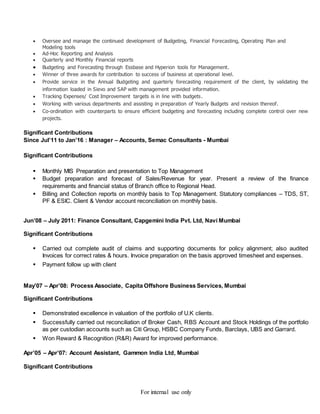 For internal use only
 Oversee and manage the continued development of Budgeting, Financial Forecasting, Operating Plan and
Modeling tools
 Ad-Hoc Reporting and Analysis
 Quarterly and Monthly Financial reports
 Budgeting and Forecasting through Essbase and Hyperion tools for Management.
 Winner of three awards for contribution to success of business at operational level.
 Provide service in the Annual Budgeting and quarterly forecasting requirement of the client, by validating the
information loaded in Sievo and SAP with management provided information.
 Tracking Expenses/ Cost Improvement targets is in line with budgets.
 Working with various departments and assisting in preparation of Yearly Budgets and revision thereof.
 Co-ordination with counterparts to ensure efficient budgeting and forecasting including complete control over new
projects.
Significant Contributions
Since Jul’11 to Jan’16 : Manager – Accounts, Semac Consultants - Mumbai
Significant Contributions
 Monthly MIS Preparation and presentation to Top Management
 Budget preparation and forecast of Sales/Revenue for year. Present a review of the finance
requirements and financial status of Branch office to Regional Head.
 Billing and Collection reports on monthly basis to Top Management. Statutory compliances – TDS, ST,
PF & ESIC. Client & Vendor account reconciliation on monthly basis.
Jun’08 – July 2011: Finance Consultant, Capgemini India Pvt. Ltd, Navi Mumbai
Significant Contributions
 Carried out complete audit of claims and supporting documents for policy alignment; also audited
Invoices for correct rates & hours. Invoice preparation on the basis approved timesheet and expenses.
 Payment follow up with client
May’07 – Apr’08: Process Associate, Capita Offshore Business Services, Mumbai
Significant Contributions
 Demonstrated excellence in valuation of the portfolio of U.K clients.
 Successfully carried out reconciliation of Broker Cash, RBS Account and Stock Holdings of the portfolio
as per custodian accounts such as Citi Group, HSBC Company Funds, Barclays, UBS and Garrard.
 Won Reward & Recognition (R&R) Award for improved performance.
Apr’05 – Apr’07: Account Assistant, Gammon India Ltd, Mumbai
Significant Contributions
 