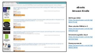 eBooks
Amazon Kindle
MS Project 2016
https://www.amazon.com.br/dp/
B01D7Y1JSC
Plano estudos PMBok vs 5
https://www.amazon.com.br/dp/
B06XCRVQXY
Ferramentas gestão visual
https://www.amazon.com.br/dp/
B0725K73MC
Finanças pessoais
https://www.amazon.com.br/dp/
B06XS78P6B
 