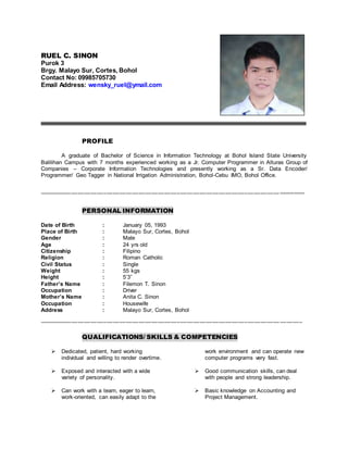 RUEL C. SINON
Purok 3
Brgy. Malayo Sur, Cortes, Bohol
Contact No: 09985705730
Email Address: wensky_ruel@ymail.com
PROFILE
A graduate of Bachelor of Science in Information Technology at Bohol Island State University
Balilihan Campus with 7 months experienced working as a Jr. Computer Programmer in Alturas Group of
Companies – Corporate Information Technologies and presently working as a Sr. Data Encoder/
Programmer/ Geo Tagger in National Irrigation Administration, Bohol-Cebu IMO, Bohol Office.
==================================================================================
PERSONAL INFORMATION
Date of Birth : January 05, 1993
Place of Birth : Malayo Sur, Cortes, Bohol
Gender : Male
Age : 24 yrs old
Citizenship : Filipino
Religion : Roman Catholic
Civil Status : Single
Weight : 55 kgs
Height : 5’3”
Father’s Name : Filemon T. Sinon
Occupation : Driver
Mother’s Name : Anita C. Sinon
Occupation : Housewife
Address : Malayo Sur, Cortes, Bohol
==================================================================================
QUALIFICATIONS/ SKILLS & COMPETENCIES
 Dedicated, patient, hard working
individual and willing to render overtime.
 Exposed and interacted with a wide
variety of personality.
 Can work with a team, eager to learn,
work-oriented, can easily adapt to the
work environment and can operate new
computer programs very fast.
 Good communication skills, can deal
with people and strong leadership.
 Basic knowledge on Accounting and
Project Management.
 