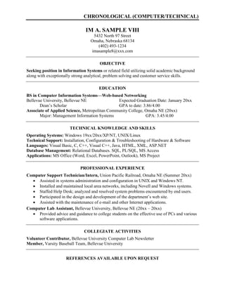 CHRONOLOGICAL (COMPUTER/TECHNICAL)
IM A. SAMPLE VIII
5432 North 97 Street
Omaha, Nebraska 68134
(402) 493-1234
imasample8@xxx.com
OBJECTIVE
Seeking position in Information Systems or related field utilizing solid academic background
along with exceptionally strong analytical, problem solving and customer service skills.
EDUCATION
BS in Computer Information Systems—Web-based Networking
Bellevue University, Bellevue NE Expected Graduation Date: January 20xx
Dean’s Scholar GPA to date: 3.86/4.00
Associate of Applied Science, Metropolitan Community College, Omaha NE (20xx)
Major: Management Information Systems GPA: 3.45/4.00
TECHNICAL KNOWLEDGE AND SKILLS
Operating Systems: Windows 19xx/20xx/XP/NT, UNIX/Linux
Technical Support: Installation, Configuration & Troubleshooting of Hardware & Software
Languages: Visual Basic, C, C++, Visual C++, Java, HTML, XML, ASP.NET
Database Management: Relational Databases. SQL, PL/SQL, MS Access
Applications: MS Office (Word, Excel, PowerPoint, Outlook), MS Project
PROFESSIONAL EXPERIENCE
Computer Support Technician/Intern, Union Pacific Railroad, Omaha NE (Summer 20xx)
 Assisted in systems administration and configuration in UNIX and Windows NT.
 Installed and maintained local area networks, including Novell and Windows systems.
 Staffed Help Desk; analyzed and resolved system problems encountered by end users.
 Participated in the design and development of the department’s web site.
 Assisted with the maintenance of e-mail and other Internet applications.
Computer Lab Assistant, Bellevue University, Bellevue NE (20xx – 20xx)
 Provided advice and guidance to college students on the effective use of PCs and various
software applications.
COLLEGIATE ACTIVITIES
Volunteer Contributor, Bellevue University Computer Lab Newsletter
Member, Varsity Baseball Team, Bellevue University
REFERENCES AVAILABLE UPON REQUEST
 
