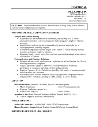 FUNCTIONAL
IM A. SAMPLE IX
987 Northridge Drive
Omaha, Nebraska 68123
(402) 543-1234
imasample9@xxx.com
OBJECTIVE: Position in Human Resources Administration utilizing strong human relations,
customer service and problem solving skills.
PROFESSIONAL SKILLS AND ACCOMPLISHMENTS
Analysis and Problem Solving
 Researched and developed a survey instrument, subsequently used to obtain
employee information on their satisfaction with the company’s employee relations
program.
 Compiled and analyzed statistical data to identify potential sources for use in
developing annual recruiting program.
 Completed independent research project on the impact of “family friendly” human
resources policies on employee retention.
 Conducted quality control inspections, analyzed results and developed action plans to
address areas of concern.
Communications and Customer Relations
 Provided orientation and training to new employees and advised them on the effective
handling of customer complaints.
 Greeted applicants, scheduled interviews, conducted reference checks and
participated in on-campus recruiting activities and career fairs.
 Received Customer Service Satisfaction Award for high quality of services provided
to both vendors and customers.
 Handled customer inquiries and sales; effectively represented company to vendors
and prospective customers, resulting in a 15% increase in just six months.
EDUCATION
Bachelor of Science, Bellevue University, Bellevue, NE (In Progress)
 Major: Psychology Minor: Communication Arts
 Expected Graduation: August 20xx
 GPA to date: 3.98/4.00 Dean’s Scholar
Associate of Arts, Iowa Western Community College, Council Bluffs, IA (20xx)
 Area of Emphasis: Business Administration
WORK EXPERIENCE
Senior Sales Associate, Precision Tool, Omaha, NE (20xx to present)
Human Resources Intern, Oriental Trading, Omaha, NE (Spring Semester 20xx)
REFERENCES FURNISHED UPON REQUEST
 