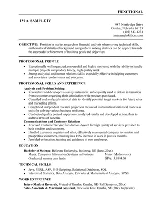 FUNCTIONAL
IM A. SAMPLE IV
987 Northridge Drive
Omaha, Nebraska 68123
(402) 543-1234
imasample4@xxx.com
OBJECTIVE: Position in market research or financial analysis where strong technical skills,
mathematical/statistical background and problem solving abilities can be applied towards
the successful achievement of business goals and objectives
PROFESSIONAL PROFILE
 Exceptionally well organized, resourceful and highly motivated with the ability to handle
multiple projects and produce timely, high quality work.
 Strong analytical and human relations skills; especially effective in helping customers
and associates resolve issues and concerns.
PROFESSIONAL SKILLS AND EXPERIENCE
Analysis and Problem Solving
 Researched and developed a survey instrument, subsequently used to obtain information
from customers regarding their satisfaction with products purchased.
 Compiled and analyzed statistical data to identify potential target markets for future sales
and marketing efforts.
 Completed independent research project on the use of mathematical/statistical models as
tools for solving various business problems.
 Conducted quality control inspections, analyzed results and developed action plans to
address areas of concern.
Communications and Customer Relations
 Received Customer Service Satisfaction Award for high quality of services provided to
both vendors and customers.
 Handled customer inquiries and sales; effectively represented company to vendors and
prospective customers, resulting in a 15% increase in sales in just six months.
 Provided orientation, training and guidance to new employees.
EDUCATION
Bachelor of Science, Bellevue University, Bellevue, NE (June, 20xx)
Major: Computer Information Systems in Business Minor: Mathematics
Graduated summa cum laude GPA: 3.98/4.00
TECHNICAL SKILLS
 Java, PERL, ASP, PHP Scripting, Relational Databases, SQL
 Inferential Statistics, Data Analysis, Calculus & Mathematical Analysis, SPSS
WORK EXPERIENCE
Intern-Market Research, Mutual of Omaha, Omaha, NE (Fall Semester, 20xx)
Sales Associate & Machinist Assistant, Precision Tool, Omaha, NE (20xx to present)
 
