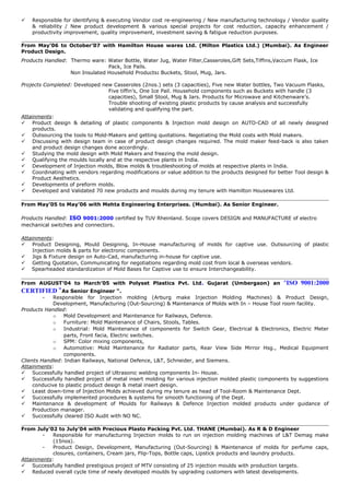  Responsible for identifying & executing Vendor cost re-engineering / New manufacturing technology / Vendor quality
& reliability / New product development & various special projects for cost reduction, capacity enhancement /
productivity improvement, quality improvement, investment saving & fatigue reduction purposes.
From May’06 to October’07 with Hamilton House wares Ltd. (Milton Plastics Ltd.) (Mumbai). As Engineer
Product Design.
Products Handled: Thermo ware: Water Bottle, Water Jug, Water Filter,Casseroles,Gift Sets,Tiffins,Vaccum Flask, Ice
Pack, Ice Pails.
Non Insulated Household Products: Buckets, Stool, Mug, Jars.
Projects Completed: Developed new Casseroles (2nos.) sets (3 capacities), Five new Water bottles, Two Vacuum Flasks,
Five tiffin’s, One Ice Pail. Household components such as Buckets with handle (3
capacities), Small Stool, Mug & Jars. Products for Microwave and Kitchenware’s.
Trouble shooting of existing plastic products by cause analysis and successfully
validating and qualifying the part.
Attainments:
 Product design & detailing of plastic components & Injection mold design on AUTO-CAD of all newly designed
products.
 Outsourcing the tools to Mold-Makers and getting quotations. Negotiating the Mold costs with Mold makers.
 Discussing with design team in case of product design changes required. The mold maker feed-back is also taken
and product design changes done accordingly.
 Studying the mold design with Mold Makers and freezing the mold design.
 Qualifying the moulds locally and at the respective plants in India.
 Development of Injection molds, Blow molds & troubleshooting of molds at respective plants in India.
 Coordinating with vendors regarding modifications or value addition to the products designed for better Tool design &
Product Aesthetics.
 Developments of preform molds.
 Developed and Validated 70 new products and moulds during my tenure with Hamilton Housewares Ltd.
From May’05 to May’06 with Mehta Engineering Enterprises. (Mumbai). As Senior Engineer.
Products Handled: ISO 9001:2000 certified by TUV Rheinland. Scope covers DESIGN and MANUFACTURE of electro
mechanical switches and connectors.
Attainments:
 Product Designing, Mould Designing, In-House manufacturing of molds for captive use. Outsourcing of plastic
Injection molds & parts for electronic components.
 Jigs & Fixture design on Auto-Cad, manufacturing in-house for captive use.
 Getting Quotation, Communicating for negotiations regarding mold cost from local & overseas vendors.
 Spearheaded standardization of Mold Bases for Captive use to ensure Interchangeability.
From AUGUST’04 to March’05 with Polyset Plastics Pvt. Ltd. Gujarat (Umbergaon) an "ISO 9001:2000
CERTIFIED “As Senior Engineer “.
- Responsible for Injection molding (Arburg make Injection Molding Machines) & Product Design,
Development, Manufacturing (Out-Sourcing) & Maintenance of Molds with In – House Tool room facility.
Products Handled:
o Mold Development and Maintenance for Railways, Defence.
o Furniture: Mold Maintenance of Chairs, Stools, Tables.
o Industrial: Mold Maintenance of components for Switch Gear, Electrical & Electronics, Electric Meter
parts, Front facia, Electric switches.
o SPM: Color mixing components,
o Automotive: Mold Maintenance for Radiator parts, Rear View Side Mirror Hsg., Medical Equipment
components.
Clients Handled: Indian Railways, National Defence, L&T, Schneider, and Siemens.
Attainments:
 Successfully handled project of Ultrasonic welding components In- House.
 Successfully handled project of metal insert molding for various injection molded plastic components by suggestions
conducive to plastic product design & metal insert design.
 Least down-time of Injection Molds achieved during my tenure as head of Tool-Room & Maintenance Dept.
 Successfully implemented procedures & systems for smooth functioning of the Dept.
 Maintenance & development of Moulds for Railways & Defence Injection molded products under guidance of
Production manager.
 Successfully cleared ISO Audit with NO NC.
From July’02 to July’04 with Precious Plasto Packing Pvt. Ltd. THANE (Mumbai). As R & D Engineer
- Responsible for manufacturing Injection molds to run on injection molding machines of L&T Demag make
(15nos).
- Product Design, Development, Manufacturing (Out-Sourcing) & Maintenance of molds for perfume caps,
closures, containers, Cream jars, Flip-Tops, Bottle caps, Lipstick products and laundry products.
Attainments:
 Successfully handled prestigious project of MTV consisting of 25 injection moulds with production targets.
 Reduced overall cycle time of newly developed moulds by upgrading customers with latest developments.
 