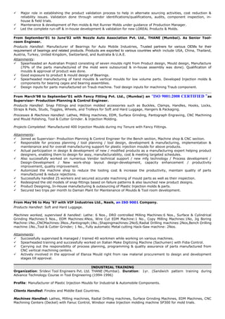  Major role in establishing the product validation process to help in alternate sourcing activities, cost reduction &
reliability issues. Validation done through vendor identifications/qualifications, audits, component inspection, in-
house & field trials.
 Maintenance & development of Pen molds & Hot Runner Molds under guidance of Production Manager.
 Led the complete run-off & in-house development & validation for new LOREAL Products & Molds.
From September’01 to June’02 with Nozzle Auto Association Pvt. Ltd., THANE (Mumbai). As Senior Tool-
room Engineer.
Products Handled: Manufacturer of Bearings for Auto Mobile Industries, Trusted partners for various OEMs for their
requirement of bearings and related products. Products are exported to various countries which include USA, China, Thailand,
Austria, Turkey, United Kingdom, Switzerland, and Australia & U.A.E.
Attainments:
 Spearheaded an Australian Project consisting of seven moulds right from Product design, Mould design, Manufacture
(70% of the parts manufactured of the mold were outsourced & in-house assembly was done). Qualification of
moulds & approval of product was done.
 Good exposure to product & mould design of Bearings.
 Spearheaded manufacturing of hand moulds & vertical moulds for low volume parts. Developed Injection molds &
components for bearing cages and bearing assemblies.
 Design inputs for parts manufactured on Traub machine. Tool design inputs for machining Traub component.
From March’98 to September’01 with Fancy Fitting Pvt. Ltd., (Mumbai) an "ISO 9001:2008 CERTIFIED “as
Supervisor- Production Planning & Control Engineer.
Products Handled: Snap Fittings and injection molded accessories such as Buckles, Clamps, Handles, Hooks, Locks,
Straps & Pads, Studs, Toggles, Wheels, and Trolleys for Soft and Hard Luggage, Hangers & Packaging.
Processes & Machines Handled: Lathes, Milling machines, EDM, Surface Grinding, Pantograph Engraving, CNC Machining
and Mould Polishing, Tool & Cutter Grinder. & Injection Molding.
Projects Completed: Manufactured 400 Injection Moulds during my Tenure with Fancy Fittings.
Attainments:
 Joined as Supervisor- Production Planning & Control Engineer for the Bench section, Machine shop & CNC section.
 Responsible for process planning / tool planning / tool design, development & manufacturing, implementation &
maintenance and for overall manufacturing support for plastic injection moulds for above products.
 Actual participation in design & development of new / modified products as a manufacturing expert helping product
designers, enabling them to design for assy, manufacturability, cost & meeting targeted schedules.
 Also successfully worked on numerous Vendor technical support / new mfg technology / Process development /
Design-Development / New work-shop layout design-development, capacity enhancement / productivity
improvement, quality improvement.
 Automized the machine shop to reduce the tooling cost & increase the productivity, maintain quality of parts
manufactured & reduce rejections.
 Successfully handled 25 workers and secured accurate machining of mould parts as well as their inspection.
 Redesigned the old models of snap fittings based on failure patterns & also launched new product designs.
 Product Designing, In-House manufacturing & outsourcing of Plastic Injection molds & parts.
 Secured two trips per month to Daman Plant for Maintenance of Moulds & Tool room development.
From May’96 to May ’97 with VIP Industries Ltd., Nasik, an ISO 9001 Company.
Products Handled: Soft and Hard Luggage.
Machines worked, supervised & handled: Lathe: 6 Nos., DRO controlled Milling Machines:6 Nos., Surface & Cylindrical
Grinding Machines:5 Nos., EDM Machines:4Nos, Wire Cut EDM Machine:1 No., Copy Milling Machines:1No, Jig Boring
Machine:1No.,CNCMachines:3Nos.,Pantograph;1No.;Shapingmachines:2NoS;Radial Drilling machines:2Nos,Bench Drilling
machine:1No.,Tool & Cutter Grinder; 1 No., Fully automatic Metal cutting Hack-Saw machine: 2Nos.
Attainments:
 Successfully supervised & managed / trained 40 workmen while working on various machines.
 Spearheaded training and successfully worked on Italian Make Digitizing Machine (Sachumen) with Fidia Control.
 Carrying out the responsibility of process planning, programming & quality assurance of parts manufactured from
CNC vertical machining centers.
 Actively involved in the approval of Elanza Mould right from raw material procurement to design and development
stages till approval.
INDUSTRIAL TRAINING
Organization: Sridevi Tool Engineers Pvt. Ltd. THANE (Mumbai). Duration: 1yr. (Sandwich pattern training during
Advance Technology Course in Tool Engineering (1994-1996)
Profile: Manufacturer of Plastic Injection Moulds for Industrial & Automobile Components.
Clients Handled: Finolex and Middle East Countries.
Machines Handled: Lathes, Milling machines, Radial Drilling machines, Surface Grinding Machines, EDM Machines, CNC
Machining Centers (Deckel) with Fanuc Control, Windsor make Injection molding machine SP300 for mold trials.
 