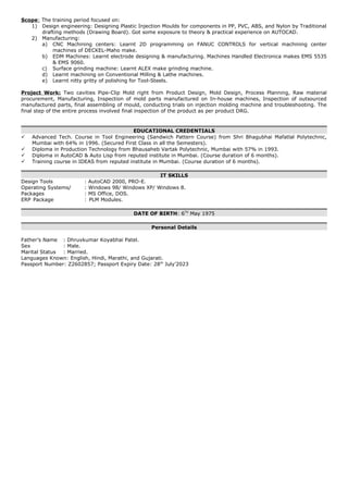 Scope: The training period focused on:
1) Design engineering: Designing Plastic Injection Moulds for components in PP, PVC, ABS, and Nylon by Traditional
drafting methods (Drawing Board). Got some exposure to theory & practical experience on AUTOCAD.
2) Manufacturing:
a) CNC Machining centers: Learnt 2D programming on FANUC CONTROLS for vertical machining center
machines of DECKEL-Maho make.
b) EDM Machines: Learnt electrode designing & manufacturing. Machines Handled Electronica makes EMS 5535
& EMS 9060.
c) Surface grinding machine: Learnt ALEX make grinding machine.
d) Learnt machining on Conventional Milling & Lathe machines.
e) Learnt nitty gritty of polishing for Tool-Steels.
Project Work: Two cavities Pipe-Clip Mold right from Product Design, Mold Design, Process Planning, Raw material
procurement, Manufacturing, Inspection of mold parts manufactured on In-house machines, Inspection of outsourced
manufactured parts, final assembling of mould, conducting trials on injection molding machine and troubleshooting. The
final step of the entire process involved final inspection of the product as per product DRG.
EDUCATIONAL CREDENTIALS
 Advanced Tech. Course in Tool Engineering (Sandwich Pattern Course) from Shri Bhagubhai Mafatlal Polytechnic,
Mumbai with 64% in 1996. (Secured First Class in all the Semesters).
 Diploma in Production Technology from Bhausaheb Vartak Polytechnic, Mumbai with 57% in 1993.
 Diploma in AutoCAD & Auto Lisp from reputed institute in Mumbai. (Course duration of 6 months).
 Training course in IDEAS from reputed institute in Mumbai. (Course duration of 6 months).
IT SKILLS
Design Tools : AutoCAD 2000, PRO-E.
Operating Systems/ : Windows 98/ Windows XP/ Windows 8.
Packages : MS Office, DOS.
ERP Package : PLM Modules.
DATE OF BIRTH: 6TH
May 1975
Personal Details
Father’s Name : Dhruvkumar Koyabhai Patel.
Sex : Male.
Marital Status : Married.
Languages Known: English, Hindi, Marathi, and Gujarati.
Passport Number: Z2602857; Passport Expiry Date: 28th
July’2023
 