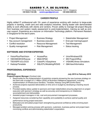 SANDRO Y. F. DE OLIVEIRA
111 Clementi Street 13 #10-46, Sunset Way Residence, 120111, Singapore
+65 9424-1124 (M) sandro.ygor@gmail.com +65 6402-5204 (H)
__________________________________________________________________________________________
CAREER PROFILE
Highly skilled IT professional with 19+ years of experience working with medium to large-scale
projects in banking, credit card and data analytics industries. Strong leader with demonstrated
ability to work effectively with clients and vendors. Proven ability to manage full project lifecycle
from business and system needs assessment to post-implementation, training as well as end-
user support. Experience as a lecturer on Information Technology platform. Permanent Resident
in Singapore for the last 8 years.
• Project Management • Business Strategy • Stakeholder Management
• Key account management • Business execution • End-user training/support
• Conflict resolution • Resource Management • Test Management
• Quality management • Risk Management • Status tracking
SOFTWARE AND SYSTEM EXPERTISE:
ü VisionPlus/FlexVision ü AccessPlus ü Unix/Windows/iOS
ü VM/CMS/MVS/Roscoe ü MQC/HPQC ü MS Project/Office
ü TSO/ISPF/JCL/CICS ü Cobol/PL1/Easytrieve ü VISA/MC/Amex Simulators
ü Hadoop/Teradata ü SQL/ETL/Modeling/R/SAS ü QlikView/Informatica
PROFESSIONAL EXPERIENCE
DBS Bank July 2015 to February 2016
Project/Program Manager (Contract role)
• Responsible for the implementation of prediction projects pioneering the new business strategy on
the bank with a budget of 5.1 Million (SGD) at Business Intelligence department, including
implementation of infrastructure Sandbox, Teradata, Hadoop using MPLS/Infini Band.
• Achieved projects expected deliverables on time and on budget by developing a tracking record
process.
• Provided weekly status update to sponsors and major stakeholders ensuring alignment on project
execution with sponsor’s strategy as well as accuracy and transparency on milestones
accomplishment and deliverables.
• Assisted project managers in risk, cost and procurement management processes.
• Assigned resources considering their capability and availability to achieve optimal quality and
performance during project execution.
• Motivated and stimulated project team strengthening personal confidence while enriching team
productivity.
• Managed problem-solving process with sponsors, customers, business partner and project team
minimizing conflicts and administrating stakeholder’s expectation.
 