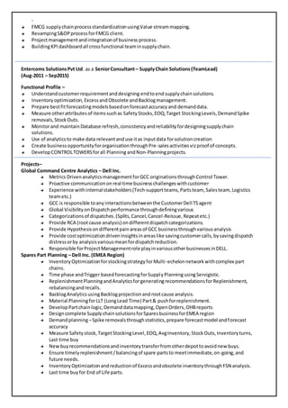-
FMCG supplychainprocessstandardizationusingValue streammapping.
RevampingS&OPprocessforFMCG client.
Projectmanagementandintegrationof business process.
BuildingKPIdashboardall crossfunctional teaminsupplychain.
Entercoms SolutionsPvt Ltd. as a SeniorConsultant– SupplyChain Solutions (TeamLead)
(Aug-2011 – Sep2015)
Functional Profile –
Understandcustomerrequirementanddesigning endtoendsupplychainsolutions.
Inventoryoptimization,ExcessandObsolete andBacklogmanagement.
Prepare bestfitforecastingmodelsbasedonforecastaccuracyand demanddata.
Measure otherattributesof itemssuchas SafetyStocks,EOQ,Target StockingLevels,DemandSpike
removals,StockOuts.
Monitorand maintainDatabase refresh,consistencyandreliabilityfordesigningsupplychain
solutions.
Use of analyticsto make data relevantanduse itas inputdata forsolutioncreation
Create businessopportunityfororganisationthroughPre-salesactivitiesvizproof of concepts.
DevelopCONTROLTOWERSforall Planning andNon-Planningprojects.
Projects–
Global Command Centre Analytics – Dell Inc.
Metrics DrivenanalyticsmanagementforGCC originationsthroughControl Tower.
Proactive communicationonreal time businesschallengeswithcustomer
Experience withinternalstakeholders(Tech-supportteams,Partsteam, Salesteam, Logistics
teametc.)
GCC is responsible toanyinteractionsbetweenthe CustomerDell TSagent
Global VisibilityonDispatchperformance throughdefiningvarious
Categorizationsof dispatches.(Splits,Cancel,Cancel-Reissue,Repeatetc.)
Provide RCA (rootcause analysis) ondifferentdispatchcategorizations.
Provide Hypothesisondifferentpainareasof GCC businessthroughvariousanalysis
Provide costoptimizationdriveninsightsinareaslike savingcustomercalls,bysavingdispatch
distressorby analysisvariousmeanfordispatchreduction.
Responsible forProjectManagementrole playinvariousother businessesinDELL.
Spares Part Planning – Dell Inc. (EMEA Region)
InventoryOptimizationforstockingstrategyforMulti-echelonnetworkwithcomplex part
chains.
Time phase andTrigger basedforecastingforSupplyPlanningusingServigistic.
ReplenishmentPlanningandAnalyticsforgeneratingrecommendationsforReplenishment,
rebalancingandrecalls.
BacklogAnalyticsusingBacklogprojectionandrootcause analysis.
Material PlanningforLLT (LongLead Time) Part& pushforreplenishment.
DevelopPartchainlogic,Demanddatamapping,OpenOrders,OHBreports
Designcomplete SupplychainsolutionsforSparesbusinessforEMEA region
Demandplanning–Spike removalsthroughstatistics,prepare forecastmodel andforecast
accuracy
Measure Safetystock,TargetStockingLevel,EOQ,AvgInventory,StockOuts,Inventoryturns,
Last time buy
Newbuyrecommendationsandinventorytransferfromotherdepottoavoidnew buys.
Ensure timelyreplenishment/balancingof spare partsto meetimmediate,on-going,and
future needs.
InventoryOptimizationandreductionof Excessandobsolete inventorythroughFSN analysis.
Last time buyfor End of Life parts.
 