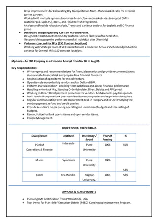 Drive improvementsforCalculatingDryTransportationMulti-Mode marketratesforexternal
carrier partners.
Workedwithmultiplesystemsto analyse historic/currentmarketratestosupportGMI’s
customerpick-up(CPU),BOTG,andFlourRefreshProgramme.
Analyse andProvide robustanalysis,TrendsandVariance analysisforLogisticandSCFinance
group.
 Dashboard designingforDry CSF’son MS-SharePoint.
DesignedKPIdashboardfornine drycustomerservice facilitiesof General Mills.
Responsible togauge the performance of all individual sites(Monthly)
 Variance scorecard for 3PLs (150 Contract Locations)
WorkingwithStrategicteamof SC Finance to buildamodel onActual VsScheduledproduction
variance forGeneral Mills150 contract locations.
Mphasis– An EDS Company as a Financial Analyst from Dec 06 to Aug 08.
Key Responsibilities:
Write reportsand recommendationsforfinancialscenariosandproviderecommendations
alsoevaluate financialriskandprepare final financial forecasts.
Reconciliationof openitemsforcritical vendors.
Openitemclearance forbigvendorssuchas Dell andIBM.
Performanalysisonshort- andlong-termcashflowsandassessfinancial performance
Handlingseniortasklike,StandingOrderMandate, DirectDebitsandAPUpload.
Workingon DirectDebitpaymentprocedure forvendors.AndAccountspayable uploads.
Main leadinGroup mailbox queriesrelatedtovendorqueriesandregularinvoicequires.
RegularCommunicationwithEDSprocurementdeskinHungaryandin UK for solvingthe
vendorpayment,refundandcreditqueries.
Provide Assistance onpreparingoperatingandinvestmentbudgetsandforecastingof
budgets.
ReconciliationforBank opens itemsandopenvendoritems.
People Management.
EDUCATIONAL CREDENTIALS
Qualification Institute University /
Board
Year of
Passing
%
PGDBM
Operations & Finance
Indsearch - Pune
University
2008 56%
M.com Symbiosis Pune
University
2006
53%
B.com R.S.Mundle- Nagpur
University.
2004 58%
AWARDS & ACHIEVEMENTS
PursuingPMPCertificationfromPMIInstitute,USA
Tool ownerfor Plan-Brief-Execution-Debrief (PBED)-ContinuousImprovementProgram.
 