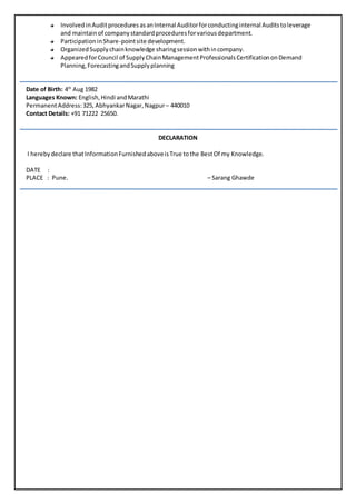 InvolvedinAuditproceduresasanInternal Auditorforconductinginternal Auditstoleverage
and maintain of companystandardproceduresforvariousdepartment.
ParticipationinShare-pointsite development.
OrganizedSupplychainknowledge sharingsessionwithincompany.
AppearedforCouncil of SupplyChainManagementProfessionalsCertificationonDemand
Planning,ForecastingandSupplyplanning
Date of Birth: 4th
Aug 1982
Languages Known: English,Hindi andMarathi
PermanentAddress:325, AbhyankarNagar,Nagpur– 440010
Contact Details: +91 71222 25650.
DECLARATION
I herebydeclare thatInformationFurnishedaboveisTrue tothe BestOf my Knowledge.
DATE :
PLACE : Pune. – Sarang Ghawde
 