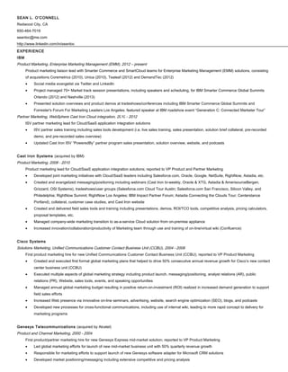 SEAN L. O'CONNELL
Redwood City, CA
650-464-7019
seanloc@me.com
http://www.linkedin.com/in/seanloc
EXPERIENCE
IBM
Product Marketing, Enterprise Marketing Management (EMM), 2012 – present
Product marketing liaison lead with Smarter Commerce and SmartCloud teams for Enterprise Marketing Management (EMM) solutions, consisting
of acquisitions Coremetrics (2010), Unica (2010), Tealeaf (2012) and DemandTec (2012)
• Social media evangelist via Twitter and LinkedIn
• Project managed 70+ Market track session presentations, including speakers and scheduling, for IBM Smarter Commerce Global Summits
Orlando (2012) and Nashville (2013)
• Presented solution overviews and product demos at tradeshows/conferences including IBM Smarter Commerce Global Summits and
Forrester's Forum For Marketing Leaders Los Angeles; featured speaker at IBM roadshow event “Generation C: Connected Marketer Tour”
Partner Marketing, WebSphere Cast Iron Cloud integration, 2010 - 2012
ISV partner marketing lead for Cloud/SaaS application integration solutions
• ISV partner sales training including sales tools development (i.e. live sales training, sales presentation, solution brief collateral, pre-recorded
demo, and pre-recorded sales overview)
• Updated Cast Iron ISV “PoweredBy” partner program sales presentation, solution overview, website, and podcasts
Cast Iron Systems (acquired by IBM)
Product Marketing, 2008 - 2010
Product marketing lead for Cloud/SaaS application integration solutions; reported to VP Product and Partner Marketing
• Developed joint marketing initiatives with Cloud/SaaS leaders including Salesforce.com, Oracle, Google, NetSuite, RightNow, Astadia, etc.
• Created and evangelized messaging/positioning including webinars (Cast Iron bi-weekly, Oracle & XTG, Astadia & AmerisourceBergen,
Grizzard, OSI Systems), tradeshows/user groups (Salesforce.com Cloud Tour Austin; Salesforce.com San Francisco, Silicon Valley, and
Philadelphia; RightNow Summit; RightNow Los Angeles; IBM Impact Partner Forum; Astadia Connecting the Clouds Tour; Centerstance
Portland), collateral, customer case studies, and Cast Iron website
• Created and delivered field sales tools and training including presentations, demos, ROI/TCO tools, competitive analysis, pricing calculators,
proposal templates, etc.
• Managed company-wide marketing transition to as-a-service Cloud solution from on-premise appliance
• Increased innovation/collaboration/productivity of Marketing team through use and training of on-line/virtual wiki (Confluence)
Cisco Systems
Solutions Marketing, Unified Communications Customer Contact Business Unit (CCBU), 2004 - 2008
First product marketing hire for new Unified Communications Customer Contact Business Unit (CCBU); reported to VP Product Marketing
• Created and executed first formal global marketing plans that helped to drive 50% consecutive annual revenue growth for Cisco’s new contact
center business unit (CCBU)
• Executed multiple aspects of global marketing strategy including product launch, messaging/positioning, analyst relations (AR), public
relations (PR), Website, sales tools, events, and speaking opportunities
• Managed annual global marketing budget resulting in positive return-on-investment (ROI) realized in increased demand generation to support
field sales efforts
• Increased Web presence via innovative on-line seminars, advertising, website, search engine optimization (SEO), blogs, and podcasts
• Developed new processes for cross-functional communications, including use of internal wiki, leading to more rapid concept to delivery for
marketing programs
Genesys Telecommunications (acquired by Alcatel)
Product and Channel Marketing, 2000 - 2004
First product/partner marketing hire for new Genesys Express mid-market solution; reported to VP Product Marketing
• Led global marketing efforts for launch of new mid-market business unit with 50% quarterly revenue growth
• Responsible for marketing efforts to support launch of new Genesys software adapter for Microsoft CRM solutions
• Developed market positioning/messaging including extensive competitive and pricing analysis
 