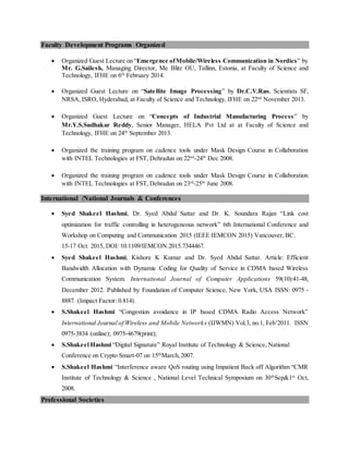Faculty Development Programs Organized
 Organized Guest Lecture on “Emergence ofMobile/Wireless Communication in Nordics” by
Mr. G.Sailesh, Managing Director, Me Blitz OU, Tallinn, Estonia, at Faculty of Science and
Technology, IFHE on 6th
February 2014.
 Organized Guest Lecture on “Satellite Image Processing” by Dr.C.V.Rao, Scientists SF,
NRSA, ISRO, Hyderabad, at Faculty of Science and Technology, IFHE on 22nd
November 2013.
 Organized Guest Lecture on “Concepts of Industrial Manufacturing Process” by
Mr.Y.S.Sudhakar Reddy, Senior Manager, HELA Pvt Ltd at at Faculty of Science and
Technology, IFHE on 24th
September 2013.
 Organized the training program on cadence tools under Mask Design Course in Collaboration
with INTEL Technologies at FST, Dehradun on 22nd
-24th
Dec 2008.
 Organized the training program on cadence tools under Mask Design Course in Collaboration
with INTEL Technologies at FST, Dehradun on 23rd
-25th
June 2008.
International /National Journals & Conferences
 Syed Shakeel Hashmi, Dr. Syed Abdul Sattar and Dr. K. Soundara Rajan “Link cost
optimization for traffic controlling in heterogeneous network” 6th International Conference and
Workshop on Computing and Communication 2015 (IEEE IEMCON 2015) Vancouver, BC.
15-17 Oct. 2015, DOI: 10.1109/IEMCON.2015.7344467.
 Syed Shakeel Hashmi, Kishore K Kumar and Dr. Syed Abdul Sattar. Article: Efficient
Bandwidth Allocation with Dynamic Coding for Quality of Service in CDMA based Wireless
Communication System. International Journal of Computer Applications 59(10):41-48,
December 2012. Published by Foundation of Computer Science, New York, USA ISSN: 0975 -
8887. (Impact Factor: 0.814).
 S.Shakeel Hashmi “Congestion avoidance in IP based CDMA Radio Access Network”
International Journal of Wireless and Mobile Networks (IJWMN) Vol.3, no.1, Feb’2011. ISSN
0975-3834 (online); 0975-4679(print);
 S.Shakeel Hashmi “Digital Signature” Royal Institute of Technology & Science, National
Conference on Crypto Smart-07 on 15th
March,2007.
 S.Shakeel Hashmi “Interference aware QoS routing using Impatient Back off Algorithm “CMR
Institute of Technology & Science , National Level Technical Symposium on 30th
Sep&1st
Oct,
2008.
Professional Societies
 