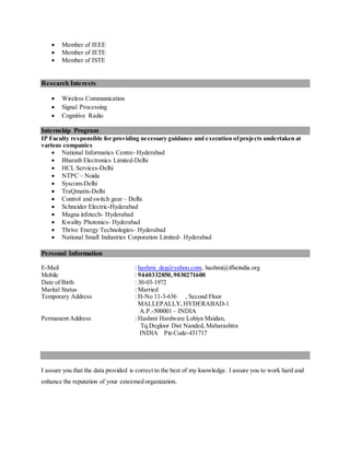  Member of IEEE
 Member of IETE
 Member of ISTE
Research Interests
 Wireless Communication
 Signal Processing
 Cognitive Radio
Internship Program
IP Faculty responsible for providing necessary guidance and execution ofprojects undertaken at
various companies
 National Informatics Centre- Hyderabad
 Bharath Electronics Limited-Delhi
 HCL Services-Delhi
 NTPC – Noida
 Syscom-Delhi
 TraQmatix-Delhi
 Control and switch gear – Delhi
 Schneider Electric-Hyderabad
 Magna infotech- Hyderabad
 Kwality Photonics- Hyderabad
 Thrive Energy Technologies- Hyderabad
 National Small Industries Corporation Limited- Hyderabad
Personal Information
E-Mail : hashmi_deg@yahoo.com, hashmi@ifheindia.org
Mobile : 9440332850,9030271600
Date of Birth : 30-03-1972
Marital Status : Married
Temporary Address : H-No 11-3-636 , Second Floor
MALLEPALLY,HYDERABAD-1
A.P.-500001 – INDIA
Permanent Address : Hashmi Hardware Lohiya Maidan,
Tq.Degloor Dist Nanded, Maharashtra
INDIA Pin Code-431717
I assure you that the data provided is correct to the best of my knowledge. I assure you to work hard and
enhance the reputation of your esteemed organization.
 