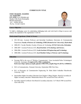 CURRICULUM VITAE
SYED SHAKEEL HASHMI
+91- 9440332850
FST, IFHE (www.ifheindia.org)
Shankar Pally Road, Dontanpally,
RR Dist.Hyderabad
A.P. – INDIA 501203
Ph. No. +91-8417-236676
Career Objective
To build a challenging career by undertaking challenging tasks and work hard to bring in success and
enhance the reputation of the organization I work for.
Professional Experience (Total 14 Years)
 2011-Till date: Assistant Professor and Internship Coordinator, Electronics & Communication
Department, Faculty ofScience & Technology, IFHE (Deemed to be University), Hyderabad.
 2008-2011: Faculty Member, Faculty of Science & Technology, ICFAI University, Dehradun.
 2006-2007: Assistant Professor, ECE, Royal Institute of Technology and Science.
 2006-2006: Assistant Professor,ECE, Lords Institute OfEngineering and Technology.
 2000-2006: Assistant Professor, ECE, Syed Hashim College of Science and Technology.
Education
 Pursuing PhD in the area of “Wireless Communication”, from Jawaharlal Nehru Technological
University Anantapur, (Completed Pre-PhD examination).
Reference:https://jntua.ac.in/pdf_uploads/1398317876_24.pdf ( Page# 8, ID No. 11PH0432)
 M.E. in Communication, Osmania University, Hyderabad, 2006 First Class.
 B.E. in Electronics & Communication Engineering, Dr. Baba Saheb Ambedkar Marathwada
University, 1999.
 Intermediate Higher Secondary Education from Degloor College Degloor, Board of secondary &
Higher secondary education- Maharashtra March 1991 secured First Class with 66%.
 Secondary School Certificate from Board of secondary education- A.P. March 1989 secured First
Class with 67%.
 