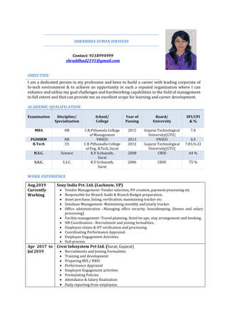 SHRADDHA SUMAN DWIVEDI
Contact: 9118994999
shraddhad2191@gmail.com
OBJECTIVE
I am a dedicated person in my profession and keen to build a career with leading corporate of
hi-tech environment & to achieve an opportunity in such a reputed organization where I can
enhance and utilize my goal challenges and hardworking capabilities in the field of management
to full extent and that can provide me an excellent scope for learning and career development.
ACADEMIC QUALIFICATION
Examination Discipline/
Specialization
School/
College
Year of
Passing
Board/
University
SPI/CPI
& %
MBA HR C.K.Pithawala College
of Management
2015 Gujarat Technological
University(GTU)
7.0
PGDHRM HR VNSGU 2013 VNSGU 6.5
B.Tech CS C.K Pithawalla College
of Eng. &Tech.,Surat
2012 Gujarat Technological
University(GTU)
7.83/6.22
H.S.C. Science K.V Icchanath,
Surat
2008 CBSE 64 %
S.S.C. S.S.C. K.V Icchanath,
Surat
2006 CBSE 75 %
WORK EXPERIENCE
Aug.2019
Currently
Working
Sony India Pvt. Ltd. (Lucknow, UP)
 Vendor Management- Vendor selection, PO creation, payment processing etc.
 Responsible for Branch Audit & Branch Budget preparation.
 Asset purchase, listing, verification, maintaining tracker etc.
 Database Management- Maintaining monthly and yearly tracker.
 Office administration –Managing office security, housekeeping, (bonus and salary
processing)
 Facility management -Travel planning, Hotel tie ups, stay arrangement and booking.
 HR Coordination - Recruitment and joining formalities.
 Employee claims & OT verification and processing.
 Coordinating Performance Appraisal.
 Employee Engagement Activities
 Exit process.
Apr 2017 to
Jul 2019
Crest Infosystem Pvt Ltd. (Surat, Gujarat)
 Recruitments and Joining Formalities
 Training and development
 Preparing MIS / HRIS
 Performance Appraisal
 Employee Engagement activities
 Formulating Policies
 Attendance & Salary finalization
 Daily reporting from employees.
 