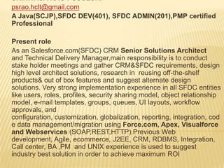 SRINIVASA RAO PUSULURI
psrao.hclt@gmail.com
A Java(SCJP),SFDC DEV(401), SFDC ADMIN(201),PMP certified
Professional
Present role
As an Salesforce.com(SFDC) CRM Senior Solutions Architect
and Technical Delivery Manager,main responsibility is to conduct
stake holder meetings and gather CRM&SFDC requirements, design
high level architect solutions, research in reusing off-the-shelf
products& out of box features and suggest alternate design
solutions. Very strong implementation experience in all SFDC entities
like users, roles, profiles, security sharing model, object relationship
model, e-mail templates, groups, queues, UI layouts, workflow
approvals, and
configuration, customization, globalization, reporting, integration, cod
e data management/migration using Force.com, Apex, Visualforce
and Webservices (SOAP,REST,HTTP).Previous Web
development, Agile, ecommerce, J2EE, CRM, RDBMS, Integration,
Call center, BA ,PM and UNIX experience is used to suggest
industry best solution in order to achieve maximum ROI
 
