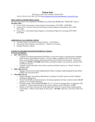 Nelson Soto
                               5025 Sweet Cedar Circle Orlando, Florida 32829
         (H) 321-235-6115; (C) 407-797-7931 www.linkedin.com/in/sotonelson nelson_soto@cfl.rr.com

EDUCATIONAL HIGHLIGHTS (cont’d)
The following courses were completed at theTSI,and were endorsed by ICAO,at the “TRAINAIR” center at
Meridian, OKC:
         Course 18701: Government Aviation Inspector Airworthiness, 07/22/2003 – 08/08/2003
         Course 18701: Train the Trainer for Government Aviation Inspector Airworthiness, 08/11/2003 –
         08/13/2003
         Course 18711: Government Safety Inspector, Airworthiness Flight Crew Licensing, 02/07/2005 –
         02/18/2005



ADDITIONAL FAA CERTIFICATIONS
      Train-the-Trainer, Government Aviation Inspector – Airworthiness
      Government Safety Inspector, Airworthiness – Flight Crew Licensing
      Strategic Planning, Logistics


FLIGHT STANDARDS DIVISIONSEXPERIENCE/ SKILLS
Professional Highlights
    2007- 2003 (GM-15)
        o Assigned to the Miami International Field Office, to assist the manager in special projects regarding
             South America and Caribbean Countries. Last four months, assigned to work for the avionics test
             bank, reviewing 1000 questions and getting reference data for each text book answer. This project,
             managed by AFS50 and AFS600, Emily White, and Stanley Roberts, was mostly for countries of the
             Caribbean (Caricom).
        o Assigned to teach individuals, from African countries and South America, at “Trainair” facility at
             Meridian, OKC.
    2000- 2003 (GM-15)
        o Manager of the San Juan Flight Standard District Office, Caribbean Flight Standards Division Office
             (FSDO), San Juan Puerto Rico.
    1996-2000 (GM-15)
        o Program Manager /Airworthiness Maintenance Coordinator for South America and the Caribbean,
             Washington Headquarters
        o Worked with ICAO, on Regional projects, developing regulations for these countries based on ICAO
             guidance, FAA and JAA regulations.
        o Provided training, which included Far Part 145, 121, 145 and 91 amongst others, in Argentina, Chile
             and Bolivia. Also provided training for the country of Bolivia, with Al Michaels, on SUP.
        o Member of the North American Free Trade Agreement (NAFTA) Aviation Group, representing the
             United States, in Mexico and Canada, for three years. AFS 300, at that time, was Fred Leonelli, now
             retired.
 