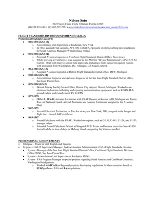 Nelson Soto
                               5025 Sweet Cedar Circle Orlando, Florida 32829
         (H) 321-235-6115; (C) 407-797-7931 www.linkedin.com/in/sotonelson nelson_soto@cfl.rr.com


FLIGHT STANDARDS DIVISIONSEXPERIENCE/ SKILLS
Professional Highlights (cont’d)
        1988-1996 (GM-15)
             o Airworthiness Unit Supervisor at Rochester, New York
             o In 1992, assisted Fred Leonelli, AFS-300, with ICAO projects involving setting new regulations
                for South America. Manager: William Reed, retired.
        1985-1988 (GM-14)
             o Principal Avionics Inspector at Teterboro Flight Standards District Office, New Jersey
             o While working at Teterboro, I was assigned as the PMI for “Skystar International”, a Part 121 Air
                Carrier. Dealt with many avionics field approvals, including a multi sensor navigation system,
                with assistance from Washington, DC. Manager, Gil Rugulo, retired.
        1984-1985 (GS-13)
             o Assistant Avionics Inspector at Detroit Flight Standards District office, DTW, Michigan
        1980-1984 (GS-12)
             o Airworthiness Inspector and Avionics Inspector at the San Juan Flight Standard District office,
                San Juan, Puerto Rico.
        1978-1980 (GS-9)
             o Detroit Airway Facility Sector Office, Detroit City Airport, Detroit, Michigan: Worked as an
                electronic technician calibrating and repairing communication equipment, such as VORS, ILS,
                ground radios, and closed circuit TV for FSS.
        1972-1978
             o (WS-13 / WS-11)Avionics Technician with USAF Reserve at Keesler AFB, Michigan and Puerto
                Rico Air National Guard: Aircraft Mechanic and Avionic Technician assigned to the Avionics
                Shop
        1967-1971
             o Aircraft Electrical Technician, at Pan Am airways at New York, JFK, assigned to the hangar and
                flight line. Earned A&P certificate.
        1963-1967
             o Aircraft Mechanic with the USAF. Worked on engines, such as C-130, C-141, C-124, and C-133,
                amongst others.
             o Attended Aircraft Mechanic School at Sheppard AFB, Texas, and became crew chief on a C-130
                Aircraft while on tour of duty, at Midway Island, supporting the Vietnam conflict.



PROFESSIONAL ACHIEVEMENTS
   Bilingual – Fluent in both English and Spanish
   14 years - GM-15 Supervisor/Manager, Federal Aviation Administration (FAA),Flight Standards Division
        3 years - Manager of the San Juan Flight Standard District Office, Caribbean Flight Standards Division
        Office FSDO, San Juan Puerto Rico
        8 years – Airworthiness Unit Supervisor at Rochester FSDO
        5 years - FAA Program Manager in special projects regarding South America and Caribbean Countries,
        Washington Headquarters.
            o Worked withICAO,on Regional projects, developing regulations for these countries based on
                  ICAOguidance, FAA and JAAregulations.
 