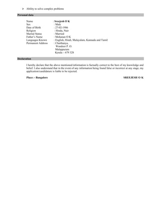  Ability to solve complex problems
Personal data
Name : Sreejesh O K
Sex : Male
Date of Birth : 27-02-1986
Religion : Hindu, Nair
Marital Status : Married
Father’s Name : Mohanan O K
Languages Known : English, Hindi, Malayalam, Kannada and Tamil
Permanent Address : Chaithanya,
Wandoor P .O.
Malappuram
Kerala – 679 328
Declaration
I hereby declare that the above mentioned information is factually correct to the best of my knowledge and
belief. I also understand that in the event of any information being found false or incorrect at any stage, my
application/candidature is liable to be rejected.
Place: - Bangalore SREEJESH O K
 
