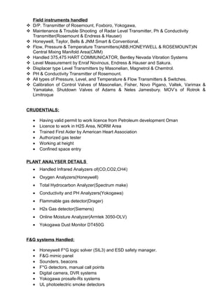 Field instruments handled
 D/P. Transmitter of Rosemount, Foxboro, Yokogawa,
 Maintenance & Trouble Shooting of Radar Level Transmitter, Ph & Conductivity
Transmitter(Rosemount & Endress & Hauser)
 Honeywell, Taylor, Bells & JNM Smart & Conventional.
 Flow, Pressure & Temperature Transmitters(ABB,HONEYWELL & ROSEMOUNT)IN
Central Mixing Manifold Area(CMM)
 Handled 375,475 HART COMMUNICATOR, Bentley Nevada Vibration Systems
 Level Measurement by Enraf Novinous, Endress & Hauser and Sakura.
 Displacer type Level Transmitters by Masonelian, Magnetrol & Chemtrol.
 PH & Conductivity Transmitter of Rosemount.
 All types of Pressure, Level, and Temperature & Flow Transmitters & Switches.
 Calibration of Control Valves of Masonelian, Fisher, Novo Pigano, Valtek, Varimax &
Yamatake. Shutdown Valves of Adams & Neles Jamesbury. MOV’s of Rotrok &
Limitroque
CRUDENTIALS:
• Having valid permit to work licence from Petroleum development Oman
• Licence to work in H2S Area, NORM Area
• Trained First Aider by American Heart Association
• Authorized gas tester
• Working at height
• Confined space entry
PLANT ANALYSER DETAILS
• Handled Infrared Analyzers of(CO,CO2,CH4)
• Oxygen Analyzers(Honeywell)
• Total Hydrocarbon Analyzer(Spectrum make)
• Conductivity and PH Analyzers(Yokogawa)
• Flammable gas detector(Drager)
• H2s Gas detector(Siemens)
• Online Moisture Analyzer(Armtek 3050-OLV)
• Yokogawa Dust Monitor DT450G
F&G systems Handled:
• Honeywell F*G logic solver (SIL3) and ESD safety manager.
• F&G mimic panel
• Sounders, beacons
• F*G detectors, manual call points
• Digital camera, DVR systems
• Yokogawa prosafe-Rs systems
• UL photoelectric smoke detectors
 