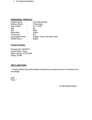 • Fire detectors(Apollo)
PERSONAL PROFILE:
Fathers Name : O.K.Padmanaban
Mothers Name : P.Shyamala
Date of Birth : 07.11.1987
Age : 28
Sex : Male
Nationality : Indian
Community : B.C
Languages Known : English, Tamil, Kannada, Hindi
Marital status : Single
Passport Details:
Passport No: L6973815
Issued Place: Trichy
Date of Expiry: 27/01/2024
Status: ECNR
DECLARATION:
I hereby declare that all the details furnished by me above are true to the best of my
knowledge
Date :
Place :
(P.SRIVENKATESH)
 