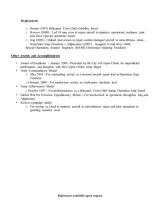 References available upon request
Deployments
o Bosnia (1997) Helicopter Crew Chief (Stability force)
o Kosovo (2000) – Led 10 man crew to repair aircraft to maintain operational readiness. joint
task force (special operations assist)
o Iraq (2003) – Helped lead a team to repair combat damaged aircraft to airworthiness status –
(Operation Iraqi Freedom) o Afghanistan (2005) – Assigned to task force 160th
Special Operations Aviation Regiment (SOAR) (Operation Enduring Freedom)
Other Awards and Accomplishments
• Award of Excellence o January 2009 - Presented by the City of Corpus Christi for unparalleled
performance and discipline with the Corpus Christi Army Depot
• Army Commendation Medal
o May 2003 – For outstanding service as a downed aircraft repair lead in Operation Iraqi
Freedom
o February 2000 – For meritorious service as a helicopter mechanic lead
• Army Achievement Medal
o October 1997 – For professionalism as a helicopter Crew Chief during Operation Joint Guard
• Global War On Terrorism Expeditionary Medal o For Involvement in operations throughout Iraq and
Afghanistan
• Kosovo campaign medal
o For serving as a lead to maintain aircraft to airworthiness status and joint operations in
guarding sensitive areas
 
