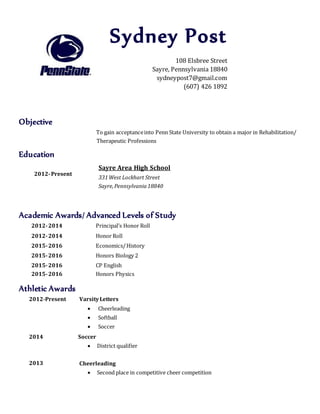 Objective
To gain acceptanceinto Penn State University to obtain a major in Rehabilitation/
Therapeutic Professions
Education
2012-Present
Academic Awards/ Advanced Levels of Study
2012-2014 Principal’s Honor Roll
2012-2014 Honor Roll
2015-2016 Economics/History
2015-2016 Honors Biology 2
2015-2016
2015-2016
CP English
Honors Physics
Athletic Awards
2012-Present VarsityLetters
 Cheerleading
 Softball
 Soccer
2014
2013
Soccer
 District qualifier
Cheerleading
 Second place in competitive cheer competition
Sydney Post
108 Elsbree Street
Sayre, Pennsylvania 18840
sydneypost7@gmail.com
(607) 426 1892
Sayre Area High School
331West Lockhart Street
Sayre,Pennsylvania18840
 